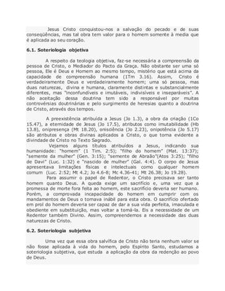 Jesus Cristo conquistou-nos a salvação do pecado e de suas
conseqüências, mas tal obra tem valor para o homem somente à media que
é aplicada ao seu coração.
6.1. Soteriologia objetiva
A respeito da teologia objetiva, faz-se necessária a compreensão da
pessoa de Cristo, o Mediador do Pacto da Graça. Não obstante ser uma só
pessoa, Ele é Deus e Homem ao mesmo tempo, mistério que está acima da
capacidade de compreensão humana (1Tm 3.16). Assim, Cristo é
verdadeiramente Deus e verdadeiramente homem; uma só pessoa, mas
duas naturezas, divina e humana, claramente distintas e substancialmente
diferentes, mas “inconfundíveis e imutáveis, indivisíveis e inseparáveis”. A
não aceitação dessa doutrina tem sido a responsável por muitas
controvérsias doutrinárias e pelo surgimento de heresias quanto a doutrina
de Cristo, através dos tempos.
A preexistência atribuída a Jesus (Jo 1.3), a obra da criação (1Co
15.47), a eternidade de Jesus (Jo 17.5), atributos como imutabilidade (Hb
13.8), onipresença (Mt 18.20), onisciência (Jo 2.23), onipotência (Jo 5.17)
são atributos e obras divinas aplicados a Cristo, o que torna evidente a
divindade de Cristo no Texto Sagrado.
Vejamos alguns títulos atribuídos a Jesus, indicando sua
humanidade: “homem” (1 Tim. 2:5); “filho do homem” (Mat. 13:37);
“semente da mulher” (Gen. 3:15); “semente de Abraão”(Atos 3:25); “filho
de Davi” (Luc. 1:32) e “nascido de mulher” (Gal. 4:4). O corpo de Jesus
apresentava limitações físicas e intelectuais como qualquer homem
comum (Luc. 2:52; Mt 4.2; Jo 4.6-8; Mc 4.36-41; Mt 26.38; Jo 19.28).
Para assumir o papel de Redentor, o Cristo precisava ser tanto
homem quanto Deus. A queda exige um sacrifício e, uma vez que a
promessa de morte fora feita ao homem, este sacrifício deveria ser humano.
Porém, a comprovada incapacidade do homem em cumprir com os
mandamentos de Deus o tornava inábil para esta obra. O sacrifício ofertado
em prol do homem deveria ser capaz de dar a sua vida perfeita, imaculada e
obediente em substituição, mas voltar a tomá-la. Eis a necessidade de um
Redentor também Divino. Assim, compreendemos a necessidade das duas
naturezas de Cristo.
6.2. Soteriologia subjetiva
Uma vez que essa obra salvífica de Cristo não teria nenhum valor se
não fosse aplicada à vida do homem, pelo Espírito Santo, estudamos a
soteriologia subjetiva, que estuda a aplicação da obra da redenção ao povo
de Deus.
 