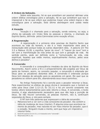 A Ordem da Salvação.
Sobre este assunto, há os que acreditam ser possível delinear uma
ordem bíblica cronológica para a salvação, há os que acreditam que isso é
impossível e há os que crêem que podemos traçar uma ordem lógica e não
cronológica para a salvação. Esta última abordagem será usada neste
estudo.
A Vocação
Vocação é o chamado para a salvação, sendo externa, ou seja, a
oferta da salvação em Cristo feita às pessoas e interna, o chamado do
Espírito Santo, definida pelos Calvinistas como vocação eficaz.
A Regeneração
A regeneração é a primeira obra graciosa do Espírito Santo que
acontece na vida do homem, e ela é a mais importante obra para a
restauração dele porque todas as outras dependem dela. A palavra em Tito
3.5 e Mateus 19.28. e significa "gerar de novo". O “nascer de novo” tem a
ver com a manifestação da vida antes do que com a geração da vida. No
sentido estrito, pode ser definida como a “comunicação da vida, vida
espiritual, àqueles que estão mortos, espiritualmente mortos, pelos seus
delitos e pecados”.
A Conversão
A conversão é a conseqüência imediata da obra do Espírito do Novo
Nascimento. Assim como a fé e o arrependimento são exigidos por Deus da
parte do homem, assim, no conceito popular, a conversão é ordenada por
Deus para os pecadores distantes dele. A conversão é ordenada porque
Deus tem desejos de salvação para os pecadores em geral. Ele quer que os
pecadores se voltem para Ele, abandonando seus maus caminhos.
No Antigo Testamento há o convite para o pecador retornar a Deus.
Para experimentar os efeitos da graça divina é necessário que o homem se
volte para Deus (Joel 2.12-13; Ez 33.11) e há um convite constante nos
textos vétero testamentários para este retorno a Deus. A conversão, o texto
mostra, é algo absolutamente necessário para que não haja a punição de
Deus. Se não houver conversão, as pessoas morrem, isto é, continuam
separadas de Deus, e isto para sempre.
O NT tem três palavras que expressam a idéia de conversão:
1. Metanoia tem a ver com a vida consciente do pecador. Ela contém a
idéia de mudança de nous (mente). É alguma coisa que acontece na
mente do pecador, mas nascido no ser mais interior do pecador, que é
o coração. Ninguém muda a mente, sem que haja um imperativo
interior forte.
2. Epistrofe aparece em At 15.3, e é traduzida como “conversão”.
3. Metameleia (Mt 21.32)
 