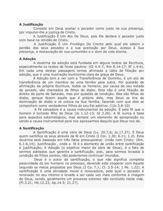 A Justificação
Consiste em Deus aceitar o pecador como justo na sua presença,
por imputar-lhe a justiça de Cristo.
A Justificação É Um Ato De Deus, pois Ele declara o pecador justo
com base na retidão de Cristo.
A Justificação É Um Privilégio Do Crente pelo qual ele obtém o
perdão dos seus pecados e a sua aceitação por Deus, acesso à Sua
presença, a restauração de sua comunhão e o dom da vida eterna.
A Adoção
A doutrina da adoção está fundada em alguns textos da Escritura,
especialmente os textos de fonte paulina: (Gl 4.4-7; Rm 8.14-17; Ef 1.4-6).
Em cada uma destas passagens temos afirmada a idéia de filiação por
adoção, que é uma ilustração muitíssimo clara da graça de Deus.
A Adoção tem a ver com a Transferência de Domínio, é um ato de
transferência de um membro de uma família para outra. Por questão de
afirmação da própria Escritura, todos os homens, por causa do seu estado
de pecado, são chamados de filhos do diabo. Esta não é uma filiação de
direito da parte de Satanás, mas por questão de condição. Eles são filhos do
diabo, porque fazem aquilo que é próprio dele, mas Deus os tira da
dominação do diabo e os coloca na Sua família, fazendo com que eles se
comportem como verdadeiros filhos do seu Pai adotivo. (1Jo 3.8-10)
A Fé salvadora é a causa instrumental da adoção. É pela fé que o
homem é tornado filho de Deus (Jo 1.12-13; Gl 3.26). A fé nunca é base
para aspectos soteriológicos, mas sempre um elemento de apropriação ou
sendo a causa instrumental para nos apossarmos daquilo que Deus nos dá.
A Santificação
A Santificação é uma obra de Deus (Lv. 20.7,8; Jo.17.27). É Deus
quem santifica os seus através da fé em Cristo (I Cor. 1.30; 6.11; 1.2). Esta
doutrina está baseada em três fatos pressupostos: União com Cristo: (Rm.
6.1-6,14); Justificação , onde a fé é o elemento de união entre santificação
e justificação; A Adoção (o objetivo maior da obra de Deus), é o fato de
sermos adotados que garante a santificação, pois, para sermos levados à
condição de filhos santos, não poderíamos continuar imundos.
Deus é o autor da santificação, o que não significa completa
passividade do ser humano no processo, devendo este cooperar com Aquele
segundo os meios propostos por Deus (2 Co. 7.1; Cl. 3.5-14; 1 Pe. 1.22). A
santificação é uma atividade moral e renovadora, pela qual o pecador é
renovado no seu interior e levado a ser cada vez mais conforme à imagem
de Deus, sendo, geralmente um processo extenso não concluído nesta vida.
(Fl.3.21; Hb.12.23; Ap.14.5; 21.27).
 