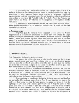 O principal meio usado pelo Espírito Santo para a santificação é a
palavra de Deus. A Escritura apresenta todas as condições objetivas para os
exercícios e atos santos. Serve para excitar a atividade espiritual
apresentando motivos e persuasões, e lhe dá direção mediante proibições,
exortações e exemplos (1 Pe.1.22; 2.2; 2 Pe.1.4). Além da Palavra, os
sacramentos e a direção providencial são meios para a santificação do crente
em Jesus.
A santificação naturalmente resulta em uma vida de boas obras.
Estas podem ser chamadas “os frutos da santificação”, e como tais entram
aqui em consideração.
A Perseverança
Significa que de maneira muito especial os que uma vez foram
regenerados e eficazmente chamados por Deus para um estado de graça
nunca podem por completo cair desse estado e deixar de alcançar a salvação
eterna, ainda que podem algumas vezes ser vencidos pelo mal e cair em
pecado. A perseverança pode definir-se como: “Aquela contínua operação do
Espírito Santo no Crente, mediante a qual a obra da graça divina já iniciada
em seu coração é continuada e levada à sua plenitude.”
7. PARACLETOLOGIA
7.1. Operações do Espírito Santo em geral
Ao passar da cristologia para o soteriologia, passa-se do objetivo
para o subjetivo, da obra que Deus realizou pelo homem em Cristo e que é,
em seu aspecto sacrificial, uma obra concluída, para a obra que Ele realiza
no correr do tempo nos corações e nas vidas dos crentes, e com a qual eles
têm permissão de cooperar, e se espera que o façam.
A Escritura ensina a reconhecer determinada economia na obra da
criação e redenção. O Pai e a criação, o Filho e a redenção, o Espírito Santo
e a santificação. O Espírito Santo não somente tem uma personalidade, mas
também um método de trabalho; distinto da obra de Cristo, que merece a
salvação, a obra do Espírito Santo aplica.
Cristo satisfez as exigências da justiça divina e mereceu as bênçãos
da salvação. Ele continua essa obra, a fim de dar àqueles por quem Ele
entregou Sua vida, a posse de tudo quanto mereceu por eles. A obra de
aplicação é uma que Cristo realiza por intermédio do Espírito Santo e não
pode essa obra ser separada da obra de Cristo, pois tem suas raízes na obra
redentora de Jesus Cristo e leva esta à sua completação, e isso não sem a
cooperação dos sujeitos da redenção. Cristo mesmo indica a íntima conexão
quando se diz: “quando vier, porém, o Espírito da verdade, ele vos guiará a
 