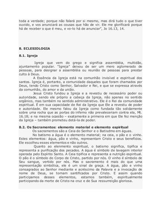 toda a verdade; porque não falará por si mesmo, mas dirá tudo o que tiver
ouvido, e vos anunciará as cousas que hão de vir. Ele me glorificará porque
há de receber o que é meu, e vo-lo há de anunciar”, Jo 16.13, 14.
8. ECLESIOLOGIA
8.1. Igreja
Igreja que vem do grego e significa assembléia, multidão,
ajuntamento popular. “Igreja” deixou de ser um mero aglomerado de
pessoas, para designar a assembléia ou reunião de pessoas para prestar
culto à Deus.
A Essência da Igreja está na comunhão invisível e espiritual dos
santos. Igreja é, portanto, a comunidade daqueles que foram chamados por
Deus, tendo Cristo como Senhor, Salvador e Rei, e que se expressa através
da comunhão, do amor e da união.
Jesus Cristo fundou a Igreja e a revestiu de necessário poder ou
autoridade, sendo ele próprio a cabeça da Igreja, não apenas no sentido
orgânico, mas também no sentido administrativo. Ele é o Rei da comunidade
espiritual. É em sua capacidade de Rei da Igreja que Ele a revestiu de poder
e autoridade. Ele mesmo falou da Igreja como fundada tão solidamente
sobre uma rocha que as portas do inferno não prevaleceriam contra ela, Mt.
16.18; e na mesma ocasião – exatamente a primeira em que Ele fez menção
da Igreja – também prometeu dotá-la de poder.
8.2. Os Sacramentos: elemento material e elemento espiritual
Os sacramentos são a Ceia do Senhor e o Batisdmo em águas.
No batismo a água é o elemento material; na ceia, o pão e o vinho.
Estes elementos: água, pão e vinho, representam Cristo e seus benefícios.
Ele escolheu esses elementos e não outros.
Quanto ao elenmento espiritual, o batismo significa, tipifica e
representa a purificação dos pecados. A água é símbolo de lavagem interior
operada pelo Espírito Santo. A Ceia tipifica e representa a nutrição espiritual.
O pão é o símbolo do Corpo de Cristo, partido por nós. O vinho é símbolo de
Seu sangue, vertido por nós. Mas o sacramento é mais do que uma
representação simbólica, ele é um sinal de graça. A água, pão e vinho
consagrados ao Senhor mediante e acréscimo da Palavra e a invocação de
nome de Deus, se tornam santificados por Cristo. E assim quando
participamos desses elementos, estamos também, espiritualmente
participando da morte de Cristo na cruz e de Sua ressurreição gloriosa.
 
