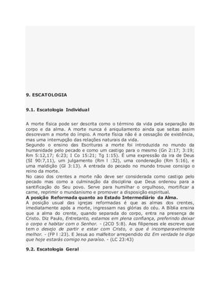9. ESCATOLOGIA
9.1. Escatologia Individual
A morte física pode ser descrita como o término da vida pela separação do
corpo e da alma. A morte nunca é aniquilamento ainda que seitas assim
descrevam a morte do ímpio. A morte física não é a cessação de existência,
mas uma interrupção das relações naturais da vida.
Segundo o ensino das Escrituras a morte foi introduzida no mundo da
humanidade pelo pecado e como um castigo para o mesmo (Gn 2:17; 3:19;
Rm 5:12,17; 6:23; I Co 15:21; Tg 1:15). É uma expressão da ira de Deus
(SI 90:7,11), um julgamento (Rm l :32), uma condenação (Rm 5:16), e
uma maldição (Gl 3:13). A entrada do pecado no mundo trouxe consigo o
reino da morte.
No caso dos crentes a morte não deve ser considerada como castigo pelo
pecado mas como a culminação da disciplina que Deus ordenou para a
santificação do Seu povo. Serve para humilhar o orgulhoso, mortificar a
carne, reprimir o mundanismo e promover a disposição espiritual.
A posição Reformada quanto ao Estado Intermediário da Alma.
A posição usual das igrejas reformadas é que as almas dos crentes,
imediatamente após a morte, ingressam nas glórias do céu. A Bíblia ensina
que a alma do crente, quando separada do corpo, entra na presença de
Cristo. Diz Paulo, Entretanto, estamos em plena confiança, preferindo deixar
o corpo e habitar com o Senhor. - (2CO 5:8). Aos filipenses ele escreve que
tem o desejo de partir e estar com Cristo, o que é incomparavelmente
melhor. - (FP l :23). E Jesus ao malfeitor arrependido diz Em verdade te digo
que hoje estarás comigo no paraíso. - (LC 23:43)
9.2. Escatologia Geral
 