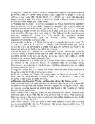 A Segunda Vinda de Cristo - O Novo Testamento ensina claramente que a
primeira vinda do Senhor será seguida pela Segunda. O próprio Jesus se
referiu à Sua volta (Mt 24:30; 25:19, 31; 26:64; Jo 14:3). Os Grandes
Acontecimentos que Precedem a Segunda Vinda - Alguns acontecimentos
deverão ocorrer antes que Cristo venha.
A Vocação dos Gentios - Diversas passagens do Novo Testamento apontam
para o fato de que é necessário pregar o evangelho do reino a todas as
nações antes da volta do Senhor (Mt 24:14; Mc 13:10; Rm 11:25). Isso não
significa que basta enviar um missionário a cada uma das nações da terra,
mas também não quer dizer que cada um dos habitantes do planeta tenha
que ser evangelizado antes que Cristo venha. As passagens citadas
requerem simplesmente que as nações como nações sejam
representativamente evangelizadas.
A Conversão de Israel - A Bíblia fala de uma conversão futura de Israel (Zc
12:10; 13:1; n Co 3:15, 16; Rm 11:25-29). Isto não quer dizer que toda a
nação de Israel se converterá a Cristo mas que um número significativo de
judeus se voltará ao Senhor nos últimos tempos.
A Vinda do Anticristo - O anticristo será alguém que se colocará em oposição
a Cristo, como o próprio nome diz. Ele será um indivíduo que se oporá e se
exaltará contra tudo que se chama Deus ou objeto de culto, a ponto
ostentar-se como se fosse o próprio Deus.
Sinais e Maravilhas - A Bíblia fala de diversos sinais como prenúncios do fim
do mundo e da vinda de Cristo. A Escritura fala de guerras, fome,
terremotos, perseguição e martírio aos cristãos, aparecimento de falsos
profetas e falsos Cristos.
A Segunda Vinda em Si - Depois dos sinais mencionados acima ocorrerá a
Segunda vinda de Cristo propriamente dita.
O Tempo da Segunda Vinda - O tempo exato da Segunda vinda de Cristo
não pode ser estabelecido. O que a Bíblia diz a respeito do tempo da
Segunda vinda é que ela está próxima.
A Maneira da Segunda Vinda - A Segunda vinda de Cristo será:
Uma Vinda Pessoal - A vinda pessoal de Cristo é negada por muitos que dão
interpretação figurada aos relatos bíblicos a respeito da Segunda vinda. Isto,
no entanto não faz justiça ao ensino das Escrituras e não respeita as regras
básicas da hermenêutica.
Uma Vinda Física - Alguns, como os testemunhas de Jeová, afirmam que
Cristo já voltou. Sua volta não foi vista porque não foi física, mas espiritual.
Isto, no entanto, não expressa o ensino das seguintes passagens: At. 1:11;
3:20, 21; Hb 9:28; Ap 1:7.
Uma Vinda Visível - Uma vez que a volta será pessoal e física ela terá que
ser necessariamente visível. A Escritura não deixa dúvida sobre isso: Mt
24:30; 26:64; Mc. 13:26).
 