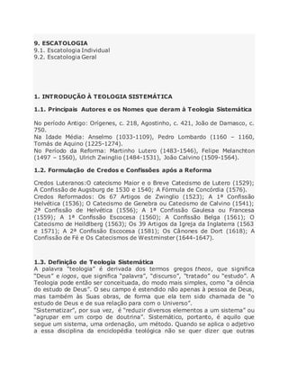 9. ESCATOLOGIA
9.1. Escatologia Individual
9.2. Escatologia Geral
1. INTRODUÇÃO À TEOLOGIA SISTEMÁTICA
1.1. Principais Autores e os Nomes que deram à Teologia Sistemática
No período Antigo: Orígenes, c. 218, Agostinho, c. 421, João de Damasco, c.
750.
Na Idade Média: Anselmo (1033-1109), Pedro Lombardo (1160 – 1160,
Tomás de Aquino (1225-1274).
No Período da Reforma: Martinho Lutero (1483-1546), Felipe Melanchton
(1497 – 1560), Ulrich Zwinglio (1484-1531), João Calvino (1509-1564).
1.2. Formulação de Credos e Confissões após a Reforma
Credos Luteranos:O catecismo Maior e o Breve Catecismo de Lutero (1529);
A Confissão de Augsburg de 1530 e 1540; A Fórmula de Concórdia (1576).
Credos Reformados: Os 67 Artigos de Zwinglio (1523); A 1ª Confissão
Helvética (1536); O Catecismo de Genebra ou Catecismo de Calvino (1541);
2ª Confissão de Helvética (1556); A 1ª Confissão Gaulesa ou Francesa
(1559); A 1ª Confissão Escocesa (1560); A Confissão Belga (1561); O
Catecismo de Heildlberg (1563); Os 39 Artigos da Igreja da Inglaterra (1563
e 1571); A 2ª Confissão Escocesa (1581); Os Cânones de Dort (1618); A
Confissão de Fé e Os Catecismos de Westminster (1644-1647).
1.3. Definição de Teologia Sistemática
A palavra “teologia” é derivada dos termos gregos theos, que significa
“Deus” e iogos, que significa “palavra”, “discurso”, “tratado” ou “estudo”. A
Teologia pode então ser conceituada, do modo mais simples, como “a ciência
do estudo de Deus”. O seu campo é estendido não apenas à pessoa de Deus,
mas também às Suas obras, de forma que ela tem sido chamada de “o
estudo de Deus e de sua relação para com o Universo”.
“Sistematizar”, por sua vez, é “reduzir diversos elementos a um sistema” ou
“agrupar em um corpo de doutrina”. Sistemático, portanto, é aquilo que
segue um sistema, uma ordenação, um método. Quando se aplica o adjetivo
a essa disciplina da enciclopédia teológica não se quer dizer que outras
 