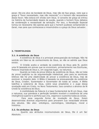pecar. Ele era alvo da bondade de Deus, mas não de Sua graça, visto que a
graça é “favor necessitado, mas não merecido” e o homem não necessitava
desse favor. Não estava em dívida com Deus. O conceito de graça só entrou
na história da humanidade depois da queda, quando o homem ficou debaixo
da condenação e necessitado da salvação. Por isso, a Revelação Especial
tornou-se necessária não apenas para que o homem pudesse compreender a
Geral, mas para que conhecesse a misericórdia e a graça do Deus salvador.
3. TEONTOLOGIA
3.1. A existência de Deus
A existência de Deus é a principal pressuposição da teologia. Não há
sentido em falar-se do conhecimento de Deus, se não se admite que Deus
existe.
O Cristão aceita a verdade da existência de Deus pela fé, porém
uma fé baseada em provas que se encontram, primariamente nas Escrituras,
Palavra Inspirada de Deus e, em segundo lugar, na natureza.
Quando se trata da prova bíblica da existência de Deus, não se trata
de prova explícita ou de argumentação intelectual, pois para os escritores
bíblicos não há uma objetividade de provar a existência de Deus, mas de
escrever a respeito dele. A Bíblia é baseada na pressuposição da existência
de Deus, Criador, Sustentador e Governador de todas as coisas. A Bíblia
testifica a soberania de Deus, sobre seus propósitos e o auge dessa
revelação está em Cristo, no Novo Testamento. Isso constitui o alicerce da fé
Cristã na existência de Deus.
A credibilidade da Palavra é a base fundamental da fé em Deus, mas
a natureza, sua grandeza e perfeição também revelam a existência de uma
inteligência superior e perfeita que cria, organiza e sustenta todas as coisas.
Para essa segunda forma de revelação de Deus, foram
desenvolvidos diversos argumentos para provarem sua veracidade através
dos séculos. São eles: ontológico, cosmológico, teleológico, moral e
histórico.
3.2. Os atributos de Deus
Quanto aos atributos incomunicáveis de Deus, Ele é um Ser
Absoluto.
 