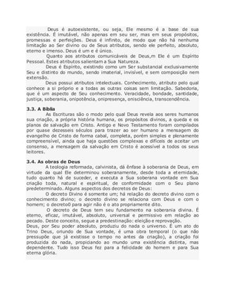 Deus é autoexistente, ou seja, Ele mesmo é a base de sua
existência. É imutável, não apenas em seu ser, mas em seus propósitos,
promessas e perfeições. Deus é infinito, de modo que não há nenhuma
limitação ao Ser divino ou de Seus atributos, sendo ele perfeito, absoluto,
eterno e imenso. Deus é um e é único.
Quanto aos atributos comunicáveis de Deus,m Ele é um Espírito
Pessoal. Estes atributos salientam a Sua Natureza.
Deus é Espírito, existindo como um Ser substancial exclusivamente
Seu e distinto do mundo, sendo imaterial, invisível, e sem composição nem
extensão.
Deus possui atributos intelectuais. Conhecimento, atributo pelo qual
conhece a si próprio e a todas as outras coisas sem limitação. Sabedoria,
que é um aspecto de Seu conhecimento. Veracidade, bondade, santidade,
justiça, soberania, onipotência, onipresença, onisciência, transcendência.
3.3. A Bíblia
As Escrituras são o modo pelo qual Deus revela aos seres humanos
sua criação, a própria história humana, os propósitos divinos, a queda e os
planos de salvação em Cristo. Antigo e Novo Testamento foram compilados
por quase dezesseis séculos para trazer ao ser humano a mensagem do
evangelho de Cristo de forma cabal, completa, porém simples e plenamente
compreensível, ainda que haja questões complexas e difíceis de aceitar um
consenso, a mensagem da salvação em Cristo é acessível a todos os seus
leitores.
3.4. As obras de Deus
A teologia reformada, calvinista, dá ênfase à soberania de Deus, em
virtude da qual Ele determinou soberanamente, desde toda a eternidade,
tudo quanto há de suceder, e executa a Sua soberana vontade em Sua
criação toda, natural e espiritual, de conformidade com o Seu plano
predeterminado. Alguns aspectos dos decretos de Deus:
O decreto Divino é somente um; há relação do decreto divino com o
conhecimento divino; o decreto divino se relaciona com Deus e com o
homem; o decreto0 para agir não é o ato propriamente dito.
O decreto de Deus tem seu fundamento na soberania divina. É
eterno, eficaz, imutável, absoluto, universal e permissivo em relação ao
pecado. Deste conceito, segue a predestinação: eleição e reprovação.
Deus, por Seu poder absoluto, produziu do nada o universo. É um ato do
Trino Deus, oriundo de Sua vontade, é uma obra temporal (o que não
pressupõe que já existisse o tempo no antes da criação), a criação foi
produzida do nada, propiciando ao mundo uma existência distinta, mas
dependente. Tudo isso Deus fez para a felicidade do homem e para Sua
eterna glória.
 