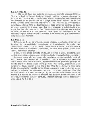 3.5. A Trindade
Há um só Deus que subsiste eternamente em três pessoas: O Pai, o
Filho e o Espírito Santo. Pode-se discutir melhor, e resumidamente, a
doutrina da Trindade em conexão com várias proposições que constituem
um epítome da fé professada pela Igreja sobre estes pontos: Há no Ser
divino apenas uma essência indivisível e três pessoas ou subsistências
individuais, o Pai, o Filho e o Espírito Santo; toda a indivisa essência de Deus
pertence igualmente a cada uma das três pessoas; a subsistência e as
operações das três pessoas do Ser Divino são assinaladas por certa ordem
definida; há certos atributos pessoais pelos quais se distinguem as três
pessoas; a igreja confessa que a Trindade é um ministério que transcende a
compreensão do homem.
3.6. Os anjos
Diferente de Deus, os anjos são seres criados, espirituais e incorpóreos,
dotados de racionalidade, moralidade e imortalidade, havendo, por
conseguinte, anjos bons e maus. Esses seres existem aos milhares e
milhões, divididos em ordens: Querubins, Serafins, Principados, potestades,
tronos, domínios e arcanjo.
O serviço dos anjos consiste em louvor contínuo a Deus, assistência aos
eleitos, proteção aos pequeninos e intermediação em revelações especiais.
Os anjos maus são seres que não mantiveram a sua condição original,
mas caíram. Seu pecado não é revelado, mas acredita-se em exaltação
contra Deus. Seu líder é Satanás, aparentemente um poderoso príncipe do
mundo angélico. Esses anjos como poderes das trevas, prestam-se para
maldizer a Deus, pelejar contra Ele e Seu Ungido, e destruir a Sua obra.
Então em constante rebelião contra Deus, procuram cegar e desviar até os
eleitos, e animam os pecadores no mal que estes praticam. Mas são
espíritos perdidos e sem esperança. Agora mesmo estão acorrentados ao
inferno e a abismo de trevas e, embora não estejam ainda limitados a um
lugar só, no dizer de Calvino, contudo, arrastam consigo as suas cadeias por
onde vão, 2 Pe 2.4; Jd 6.
4. ANTROPOLOGIA
 
