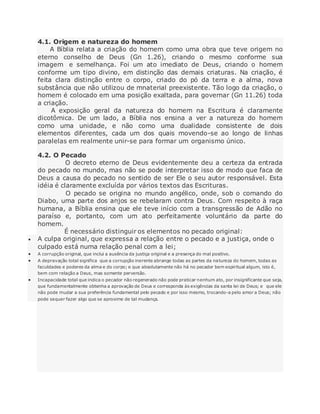4.1. Origem e natureza do homem
A Bíblia relata a criação do homem como uma obra que teve origem no
eterno conselho de Deus (Gn 1.26), criando o mesmo conforme sua
imagem e semelhança. Foi um ato imediato de Deus, criando o homem
conforme um tipo divino, em distinção das demais criaturas. Na criação, é
feita clara distinção entre o corpo, criado do pó da terra e a alma, nova
substância que não utilizou de mnaterial preexistente. Tão logo da criação, o
homem é colocado em uma posição exaltada, para governar (Gn 11.26) toda
a criação.
A exposição geral da natureza do homem na Escritura é claramente
dicotômica. De um lado, a Bíblia nos ensina a ver a natureza do homem
como uma unidade, e não como uma dualidade consistente de dois
elementos diferentes, cada um dos quais movendo-se ao longo de linhas
paralelas em realmente unir-se para formar um organismo único.
4.2. O Pecado
O decreto eterno de Deus evidentemente deu a certeza da entrada
do pecado no mundo, mas não se pode interpretar isso de modo que faca de
Deus a causa do pecado no sentido de ser Ele o seu autor responsável. Esta
idéia é claramente excluída por vários textos das Escrituras.
O pecado se origina no mundo angélico, onde, sob o comando do
Diabo, uma parte dos anjos se rebelaram contra Deus. Com respeito à raça
humana, a Bíblia ensina que ele teve início com a transgressão de Adão no
paraíso e, portanto, com um ato perfeitamente voluntário da parte do
homem.
É necessário distinguir os elementos no pecado original:
 A culpa original, que expressa a relação entre o pecado e a justiça, onde o
culpado está numa relação penal com a lei;
 A corrupção original, que inclui a ausência da justiça original e a presença do mal positivo.
 A depravação total significa que a corrupção inerente abrange todas as partes da natureza do homem, todas as
faculdades e poderes da alma e do corpo; e que absolutamente não há no pecador bem espiritual algum, isto é,
bem com relação a Deus, mas somente perversão.
 Incapacidade total que indica o pecador não regenerado não pode praticar nenhum ato, por insignificante que seja,
que fundamentalmente obtenha a aprovação de Deus e corresponda às exigências da santa lei de Deus; e que ele
não pode mudar a sua preferência fundamental pelo pecado e por isso mesmo, trocando-a pelo amor a Deus; não
pode sequer fazer algo que se aproxime de tal mudança.
 