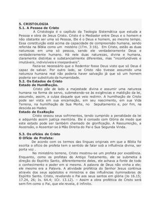 5. CRISTOLOGIA
5.1. A Pessoa de Cristo
A Cristologia é o capítulo da Teologia Sistemática que estuda a
Pessoa e obra de Jesus Cristo. Cristo é o Mediador entre Deus e o homem e
não obstante ser uma só Pessoa, Ele é o Deus e homem, ao mesmo tempo.
Essa constituição está acima da capacidade de compreensão humana, sendo
referida na Bíblia como um mistério (1Tm. 3:16). Em Cristo, estão as duas
naturezas em uma só pessoa, sendo ele verdadeiramente Deus e
verdadeiramente humano. Há nele duas naturezas, divina e humana,
claramente distintas e substancialmente diferentes, mas “inconfundíveis e
imutáveis, indivisíveis e inseparáveis”.
Fazia-se necessário que o Redentor fosse Deus visto que só Deus é
capaz de salvar. Por outro lado, se Cristo não tivesse assumido uma
natureza humana real não poderia haver salvação já que só um homem
poderia ser substituto da humanidade.
5.2. Os Estados de Cristo
Estado de Humilhação.
Cristo põe de lado a majestade divina e assumir uma natureza
humana na forma de servo, submetendo-se às exigências e maldição da lei,
assumdo, assim, a culpa daquele que veio redimir. A humilhação de Cristo
pode ser vista em sua encarnação, em seu nascimento, em sua Vida
Terrena, na humilhação de Sua Morte, no Sepultamento e, por fim, na
descida ao Hades
Estado de Exaltação
Cristo cessou seus sofrimentos, tendo cumprido a penalidade da lei
e adquirido assim justiça meritória. Ele é coroado com Glória de modo que
este estado pode ser também chamado de glorificação. A Ressurreição, a
Ascensão, o Assentar-se à Mão Direita do Pai e Sua Segunda Vinda.
5.3. Os ofícios de Cristo
O Ofício de Profeta:
De acordo com os termos das línguas originais em que a Bíblia foi
escrita o ofício de profeta tem o sentido de falar sob a influência divina, ser
porta voz .
No ministério terreno, Cristo mostrou-se um profeta por excelência.
Enquanto, como os profetas do Antigo Testamento, ele se submetia à
direção do Espírito Santo, diferentemente deles, ele achava a fonte de todo
o conhecimento e poder em si mesmo. A palavra de Deus não vinha a ele;
ele mesmo era a Palavra. A atividade profética do Senhor Jesus continua
através dos seus apóstolos e ministros e das influências iluminadoras do
Espírito Santo. Cristo, revelando o Pai aos seus santos em glória (Jo 16.15;
17.24, 26; Is. 64.4; 1Cr. 13.12). – Assim a obra profética de Cristo será
sem fim como o Pai, que ele revela, é infinito.
 