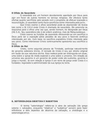 O Ofício de Sacerdote
O sacerdote era um homem devidamente apontado por Deus para
agir em favor de outros homens no serviço religioso. Ele oferecia tanto
ofertas quanto sacrifícios pelo pecado com o propósito de efetuar expiação e
reconciliação. O sacerdote tanto fazia sacrifícios como intercedia pelo povo.
Que Cristo exerce o ofício sacerdotal pode-se depreender de textos
tais como o Sl 110.4 onde Cristo é chamado de sacerdote. Ele preenche os
requisitos para o ofício uma vez que, sendo homem, foi designado por Deus
(Hb 5.4). Seu sacerdócio não é de ordem araônica, mas de Melquisedeque.
Cristo exerce as funções de sacerdote oferecendo-se em sacrifício a
Deus para ser a expiação pelos pecados do seu povo e fazendo contínua
intercessão por ele. Com base no sacrifício expiatório Cristo intercede pelo
seu povo. Como intercessor Cristo continuamente apresenta seu sacrifício a
Deus.
O Ofício de Rei
Cristo, como segunda pessoa da Trindade, participa naturalmente
do governo soberano divino. O reinado de Cristo é seu por direito original
em razão da sua natureza divina. Esta realeza pode ser distinguida em duas,
uma sobre a igreja de modo especial e uma sobre o universo. Em relação ao
universo seu governo é um governo de poder onde ele sustenta, governa e
julga o mundo. Já com relação à Igreja é um reino de graça onde Cristo é o
fundador, legislador e administrador da sua Igreja na terra.
6. SOTERIOLOGIA OBJETIVA E SUBJETIVA
O termo “soteriologia” refere-se à obra da salvação (do grego
soteria = salvação), enquanto “objetiva” e “subjetiva” servem para fazer
referência a dois aspectos da doutrina da salvação, a cristologia e a
soteriologia em si.
 