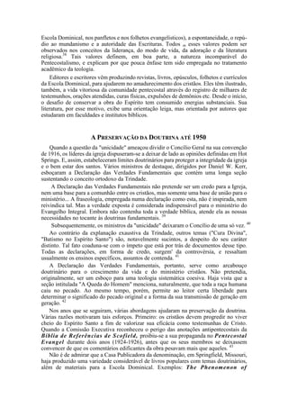 Escola Dominical, nos panfletos e nos folhetos evangelísticos), a espontaneidade, o repú-
dio ao mundanismo e a autoridade das Escrituras. Todos m esses valores podem ser
observados nos conceitos da liderança, do modo de vida, da adoração e da literatura
religiosa.38
Tais valores definem, em boa parte, a natureza incomparável do
Pentecostalismo, e explicam por que pouca ênfase tem sido empregada no tratamento
acadêmico da teologia.
Editores e escritores vêm produzindo revistas, livros, opúsculos, folhetos e currículos
da Escola Dominical, para ajudarem no amadurecimento dos cristãos. Eles têm ilustrado,
também, a vida vitoriosa da comunidade pentecostal através do registro de milhares de
testemunhos, orações atendidas, curas físicas, expulsões de demônios etc. Desde o início,
o desafio de conservar a obra do Espírito tem consumido energias substanciais. Sua
literatura, por esse motivo, exibe uma orientação leiga, mas orientada por autores que
estudaram em faculdades e institutos bíblicos.
A PRESERVAÇÃO DA DOUTRINA ATÉ 1950
Quando a questão da "unicidade" ameaçou dividir o Concílio Geral na sua convenção
de 1916, os líderes da igreja dispuseram-se a deixar de lado as opiniões definidas em Hot
Springs. E, assim, estabeleceram limites doutrinários para proteger a integridade da igreja
e o bem estar dos santos. Vários ministros de destaque, dirigidos por Daniel W. Kerr,
esboçaram a Declaração das Verdades Fundamentais que contém uma longa seção
sustentando o conceito ortodoxo da Trindade.
A Declaração das Verdades Fundamentais não pretende ser um credo para a Igreja,
nem uma base para a comunhão entre os cristãos, mas somente uma base de união para o
ministério... A fraseologia, empregada numa declaração como esta, não é inspirada, nem
reivindica tal. Mas a verdade exposta é considerada indispensável para o ministério do
Evangelho Integral. Embora não contenha toda a verdade bíblica, atende ela as nossas
necessidades no tocante às doutrinas fundamentais. 39
Subsequentemente, os ministros da "unicidade" deixaram o Concílio de uma só vez. 40
Ao contrário da explanação exaustiva da Trindade, outros temas ("Cura Divina",
"Batismo no Espírito Santo") são, notavelmente sucintos, a despeito do seu caráter
distinto. Tal fato coaduna-se com o ímpeto que está por trás de documentos desse tipo.
Todas as declarações, em forma de credo, surgem' da controvérsia, e ressaltam
usualmente os ensinos específicos, assuntos de contenda. 41
A Declaração das Verdades Fundamentais, portanto, serve como arcabouço
doutrinário para o crescimento da vida e do ministério cristãos. Não pretendia,
originalmente, ser um esboço para uma teologia sistemática coesiva. Haja vista que a
seção intitulada "A Queda do Homem" menciona, naturalmente, que toda a raça humana
caiu no pecado. Ao mesmo tempo, porém, permite ao leitor certa liberdade para
determinar o significado do pecado original e a forma da sua transmissão de geração em
geração. 42
Nos anos que se seguiram, várias abordagens ajudaram na preservação da doutrina.
Várias razões motivaram tais esforços. Primeiro: os cristãos devem progredir no viver
cheio do Espírito Santo a fim de valorizar sua eficácia como testemunhas de Cristo.
Quando a Comissão Executiva reconheceu o perigo das anotações antipentecostais da
Bíblia de Referências de Scofield, proibiu-se a sua propaganda no Pentecostal
Evangel durante dois anos (1924-1926), antes que os seus membros se deixassem
convencer de que os comentários edificantes da obra pesavam mais que aqueles. 43
Não é de admirar que a Casa Publicadora da denominação, em Springfield, Missouri,
haja produzido uma variedade considerável de livros populares com temas doutrinários,
além de materiais para a Escola Dominical. Exemplos: The Phenomenon of
 