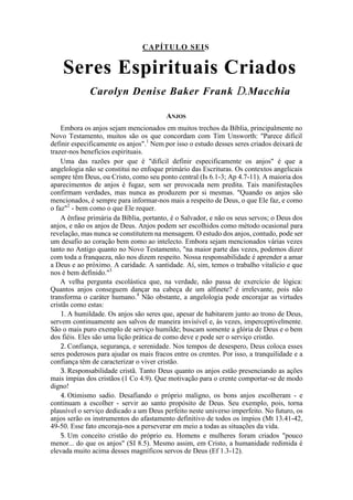 CAPÍTULO SEIS
Seres Espirituais Criados
Carolyn Denise Baker Frank D.Macchia
ANJOS
Embora os anjos sejam mencionados em muitos trechos da Bíblia, principalmente no
Novo Testamento, muitos são os que concordam com Tim Unsworth: "Parece difícil
definir especificamente os anjos".1
Nem por isso o estudo desses seres criados deixará de
trazer-nos benefícios espirituais.
Uma das razões por que é "difícil definir especificamente os anjos" é que a
angelologia não se constitui no enfoque primário das Escrituras. Os contextos angelicais
sempre têm Deus, ou Cristo, como seu ponto central (Is 6.1-3; Ap 4.7-11). A maioria dos
aparecimentos de anjos é fugaz, sem ser provocada nem predita. Tais manifestações
confirmam verdades, mas nunca as produzem por si mesmas. "Quando os anjos são
mencionados, é sempre para informar-nos mais a respeito de Deus, o que Ele faz, e como
o faz"2
- bem como o que Ele requer.
A ênfase primária da Bíblia, portanto, é o Salvador, e não os seus servos; o Deus dos
anjos, e não os anjos de Deus. Anjos podem ser escolhidos como método ocasional para
revelação, mas nunca se constitutem na mensagem. O estudo dos anjos, contudo, pode ser
um desafio ao coração bem eomo ao intelecto. Embora sejam mencionados várias vezes
tanto no Antigo quanto no Novo Testamento, "na maior parte das vezes, podemos dizer
com toda a franqueza, não nos dizem respeito. Nossa responsabilidade é aprender a amar
a Deus e ao próximo. A caridade. A santidade. Aí, sim, temos o trabalho vitalício e que
nos é bem definido."3
A velha pergunta escolástica que, na verdade, não passa de exercício de lógica:
Quantos anjos conseguem dançar na cabeça de um alfinete? é irrelevante, pois não
transforma o caráter humano.4
Não obstante, a angelologia pode encorajar as virtudes
cristãs como estas:
1. A humildade. Os anjos são seres que, apesar de habitarem junto ao trono de Deus,
servem continuamente aos salvos de maneira invisível e, às vezes, imperceptivelmente.
São o mais puro exemplo de serviço humilde; buscam somente a glória de Deus e o bem
dos fiéis. Eles são uma lição prática de como deve e pode ser o serviço cristão.
2. Confiança, segurança, e serenidade. Nos tempos de desespero, Deus coloca esses
seres poderosos para ajudar os mais fracos entre os crentes. Por isso, a tranquilidade e a
confiança têm de caracterizar o viver cristão.
3. Responsabilidade cristã. Tanto Deus quanto os anjos estão presenciando as ações
mais ímpias dos cristãos (1 Co 4.9). Que motivação para o crente comportar-se de modo
digno!
4. Otimismo sadio. Desafiando o próprio maligno, os bons anjos escolheram - e
continuam a escolher - servir ao santo propósito de Deus. Seu exemplo, pois, torna
plausível o serviço dedicado a um Deus perfeito neste universo imperfeito. No futuro, os
anjos serão os instrumentos do afastamento definitivo de todos os ímpios (Mt 13.41-42,
49-50. Esse fato encoraja-nos a perseverar em meio a todas as situações da vida.
5. Um conceito cristão do próprio eu. Homens e mulheres foram criados "pouco
menor... do que os anjos" (SI 8.5). Mesmo assim, em Cristo, a humanidade redimida é
elevada muito acima desses magníficos servos de Deus (Ef 1.3-12).
 