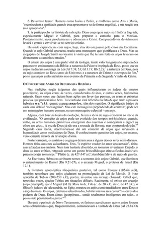 6. Reverente temor. Homens como Isaías e Pedro, e mulheres como Ana e Maria,
"reconheciam a santidade quando esta apresentava-se de forma angelical, e sua reação era
mui apropriada".5
7. A participação na história da salvação. Deus empregou anjos na História Sagrada,
especialmente Miguel e Gabriel, para preparar o caminho para o Messias.
Posteriormente, anjos proclamaram e adoraram a Cristo. Compreendê-los devidamente
levará o crente a envolver-se no serviço cristão.
Havendo experiências com anjos, hoje, elas devem passar pelo crivo das Escrituras.
Quando o anjo Gabriel apareceu, trazia uma mensagem que glorificava a Deus. Mas as
alegações de Joseph Smith no tocante à visita que lhe teriam feito os anjos levaram-no
diretamente a caminhos errados.6
O estudo dos anjos é uma parte vital da teologia, tendo valor tangencial e implicações
para outros ensinamentos da Bíblia: a natureza da Palavra inspirada de Deus, posto que os
anjos mediaram a outorga da Lei (At 7.38, 53; Gl 3.19; Hb 2.2) ;7
a natureza de Deus, pois
os anjos atendem ao Deus santo do Universo; e a natureza de Cristo e os tempos do fim,8
posto que anjos estão incluídos nos eventos da Primeira e da Segunda Vindas de Cristo.
O CONCEITO DE ANJOS NO DECURSO DA HISTÓRIA
Nas tradições pagãs (algumas das quais influenciaram os judeus de tempos
posteriores), os anjos eram, às vezes, considerados divinos, e outras vezes, fenômenos
naturais. Eram seres que faziam boas ações em favor das pessoas, ou eram as próprias
pessoas que praticavam o bem. Tal confusão está refletida no fato de que tanto a palavra
hebraica mal'akh, quanto a grega angelos, têm dois sentidos. O significado básico de
cada uma delas é "mensageiro". Mas este mensageiro (dependendo do contexto) pode ser
um mensageiro humano comum, ou um mensageiro celestial - um anjo.
Alguns, com base na teoria da evolução, fazem a ideia de anjos remontar ao início da
civilização. "O conceito de anjos pode ter evoluído dos tempos pré-históricos quando,
então, os seres humanos primitivos emergiram das cavernas e começaram a erguer os
olhos aos céus... A voz de Deus já não era a rosnada da floresta, mas o estrondo do céu."9
Segundo essa teoria, desenvolveu-se daí um conceito de anjos que servissem à
humanidade como mediadores de Deus. O conhecimento genuíno dos anjos, no entanto,
veio somente através da revelação divina.
Posteriormente, os assírios e os gregos deram asas a alguns desses seres semi-divinos.
Hermes tinha asas nos calcanhares. Eros, "o espírito voador do amor apaixonado", tinha
asas afixadas aos ombros. Num tom bastante divertido, os romanos inventaram Cupido, o
deus do amor erótico, retratado como um garoto brincalhão que atirava flechas invisíveis
para encorajar romances.10
Platão (c. de 427-347 a.C.) também falava de anjos da guarda.
As Escrituras Hebraicas atribuem nomes a somente dois anjos: Gabriel, que iluminou
o entendimento de Daniel (Dn 9.21-27), e o arcanjo Miguel, o protetor de Israel (Dn
12.1).
A literatura apocalíptica não-judaica posterior, tal como Enoque (105-64 a.G),
também reconhece que anjos ajudaram na promulgação da Lei de Moisés. O livro
apócrifo de Tobias (200-250 a.C), porém, inventou um arcanjo chamado Rafael que,
repetidas vezes, ajudou Tobias em situações difíceis. Realmente, só existe um arcanjo
(anjo principal), que é Miguel (Jd 9). Mais tarde, Filo (c. de 20 a.C. até c. de 42 d.C), o
filósofo judaico de Alexandria, no Egito, retratou os anjos como mediadores entre Deus e
a raça humana. Os anjos, criaturas subordinadas, habitavam nos ares como "os servos dos
poderes de Deus. Eram almas incorpóreas... sendo totalmente inteligentes em tudo... e
possuindo pensamentos puros."11
Durante o período do Novo Testamento, os fariseus acreditavam que os anjos fossem
seres sobrenaturais que, frequentemente, comunicavam a vontade de Deus (At 23.8). Os
 