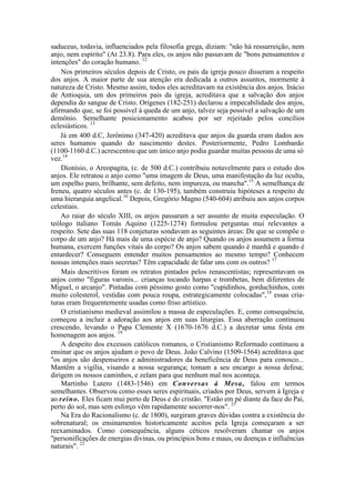 saduceus, todavia, influenciados pela filosofia grega, diziam: "não há ressurreição, nem
anjo, nem espírito" (At 23.8). Para eles, os anjos não passavam de "bons pensamentos e
intenções" do coração humano. 12
Nos primeiros séculos depois de Cristo, os pais da igreja pouco disseram a respeito
dos anjos. A maior parte de sua atenção era dedicada a outros assuntos, mormente à
natureza de Cristo. Mesmo assim, todos eles acreditavam na existência dos anjos. Inácio
de Antioquia, um dos primeiros pais da igreja, acreditava que a salvação dos anjos
dependia do sangue de Cristo. Orígenes (182-251) declarou a impecabilidade dos anjos,
afirmando que, se foi possível à queda de um anjo, talvez seja possível a salvação de um
demônio. Semelhante posicionamento acabou por ser rejeitado pelos concílios
eclesiásticos. 13
Já em 400 d.C, Jerônimo (347-420) acreditava que anjos da guarda eram dados aos
seres humanos quando do nascimento destes. Posteriormente, Pedro Lombardo
(1100-1160 d.C.) acrescentou que um único anjo podia guardar muitas pessoas de uma só
vez.14
Dionísio, o Areopagita, (c. de 500 d.C.) contribuiu notavelmente para o estudo dos
anjos. Ele retratou o anjo como "uma imagem de Deus, uma manifestação da luz oculta,
um espelho puro, brilhante, sem defeito, nem impureza, ou mancha".15
A semelhança de
Ireneu, quatro séculos antes (c. de 130-195), também construiu hipóteses a respeito de
uma hierarquia angelical.16
Depois, Gregório Magno (540-604) atribuiu aos anjos corpos
celestiais.
Ao raiar do século XIII, os anjos passaram a ser assunto de muita especulação. O
teólogo italiano Tomás Aquino (1225-1274) formulou perguntas mui relevantes a
respeito. Sete das suas 118 conjeturas sondavam as seguintes áreas: De que se compõe o
corpo de um anjo? Há mais de uma espécie de anjo? Quando os anjos assumem a forma
humana, exercem funções vitais do corpo? Os anjos sabem quando é manhã e quando é
entardecer? Conseguem entender muitos pensamentos ao mesmo tempo? Conhecem
nossas intenções mais secretas? Têm capacidade de falar uns com os outros? 17
Mais descritivos foram os retratos pintados pelos renascentistas; representavam os
anjos como "figuras varonis... crianças tocando harpas e trombetas, bem diferentes de
Miguel, o arcanjo". Pintadas com péssimo gosto como "cupidinhos, gorduchinhos, com
muito colesterol, vestidas com pouca roupa, estrategicamente colocadas",18
essas cria-
turas eram frequentemente usadas como friso artístico.
O cristianismo medieval assimilou a massa de especulações. E, como consequência,
começou a incluir a adoração aos anjos em suas liturgias. Essa aberração continuou
crescendo, levando o Papa Clemente X (1670-1676 d.C.) a decretar uma festa em
homenagem aos anjos. 19
A despeito dos excessos católicos romanos, o Cristianismo Reformado continuou a
ensinar que os anjos ajudam o povo de Deus. João Calvino (1509-1564) acreditava que
"os anjos são despenseiros e administradores da beneficência de Deus para conosco...
Mantêm a vigília, visando a nossa segurança; tomam a seu encargo a nossa defesa;
dirigem os nossos caminhos, e zelam para que nenhum mal nos aconteça.
Martinho Lutero (1483-1546) em Conversas à Mesa, falou em termos
semelhantes. Observou como esses seres espirituais, criados por Deus, servem à Igreja e
ao reino. Eles ficam mui perto de Deus e do cristão. "Estão em pé diante da face do Pai,
perto do sol, mas sem esforço vêm rapidamente socorrer-nos". 21
Na Era do Racionalismo (c. de 1800), surgiram graves dúvidas contra a existência do
sobrenatural; os ensinamentos historicamente aceitos pela Igreja começaram a ser
reexaminados. Como consequência, alguns céticos resolveram chamar os anjos
"personificações de energias divinas, ou princípios bons e maus, ou doenças e influências
naturais". 22
 