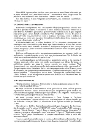 Já em 1918, alguns eruditos judaicos começaram a ecoar a voz liberal, afirmando que
os anjos não eram reais, pois desnecessários. "Um mundo de leis e de processos não
precisa de uma escada viva para levar-nos da Terra até Deus, nas alturas." 23
Isso não abalou a fé dos evangélicos conservadores, que continuam a confirmar a
validade dos anjos. 24
O CONSENSO DO CENÁRIO MODERNO
Foi talvez o teólogo liberal Paul Tillich (1886-1965) quem postulou o conceito mais
radical do período moderno. Considerava os anjos essências platônicas: emanações da
parte de Deus. Acreditava que os anjos queriam voltar à essência divina da qual surgiram
para serem iguais a Deus. Tillich aconselhava: "Para interpretar o conceito dos anjos de
modo relevante, hoje, interprete-os como as essências platônicas, como os poderes da
existência, e não como seres especiais. Se você interpretá-los desta última maneira, tudo
não passará de grosseira mitologia". 25
Karl Barth (1886-1968) e Millard Erickson (1932-), entretanto, encorajavam uma
abordagem mais cautelosa e sa- B dia. Barth, o pai da neo-ortodoxia, achava ser o assunto
"o mais notável e difícil de todos". Reconhecia o enigma do intérprete: Como "avançar
sem ser precipitado"; estar "ao mesmo tempo aberto e cauteloso, crítico e ingênuo, perspi-
caz e modesto?" 26
Erickson, teólogo conservador, acrescentou que poderíamos ser tentados a omitir, ou
negligenciar, o estudo dos anjos, porém "se é para sermos estudiosos fiéis da Bíblia, não
temos outra escolha senão falar a respeito deles." 27
Nos escritos populares a respeito dos anjos, o extremismo sempre se fez presente. O
interesse renovado pelos anjos vem sendo acompanhado por ideias duvidosas ou
antibíblicas. Alguém que alega ter imenso consolo nos anjos, confessa: "Falo
frequentemente com meu anjo da guarda. Assim, posso colocar a minha vida em ordem".
Outras pessoas relatam visitações e favores recebidos por parte dos anjos. Descrevem-nos
de tal maneira que estes mais parecem mordomos celestiais sempre prontos a atender aos
nossos caprichos. 28
Alguns dizem que os anjos "ministram de conformidade com a
Palavra de Deus... e sua única limitação parece ser a deficiência da Palavra na boca dos
crentes aos quais ministram." 29
As EVIDÊNCIAS BÍBLICAS
"Existe uma única maneira de demitologizar as fantasias populares a respeito dos
anjos - voltar à realidade bíblica." 30
Os anjos desfrutam de uma razão de viver que todos os seres volitivos poderão
experimentar. Adoram a Deus e prestam-lhe serviços. Seu propósito geral, refletido nas
palavras hebraicas e gregas traduzidas por "anjo" (mal’akh e angelos, "mensageiro"),
é levar a mensagem das palavras e das obras divinas.
Os anjos, portanto, servem primariamente a Deus. Embora as Escrituras
reconheçam-nos como "espíritos ministradores, enviados para servir a favor daqueles que
hão de herdar a salvação" (Hb 1.14), não deixam de ser espíritos enviados por Deus (Ap
22.16).
Que são servos de Deus fica também subentendido pela linguagem das Escrituras.
São designados como "o anjo do SENHOR" (49 vezes), "o anjo de Deus" (18 vezes), e os
anjos do Filho do Homem (7 vezes). Deus os chama especificamente "meus anjos" (3
vezes), e as pessoas se referem a eles como "seus anjos" (12 vezes).31
Finalmente, quando
o termo "anjos" ocorre isoladamente, o contexto normalmente indica a quem eles
pertencem - Deus!
Todos os anjos foram criados numa só ocasião. A Bíblia não dá nenhum indício de um
cronograma de criação incremental de anjos (nem dalguma outra coisa). Foram formados
 