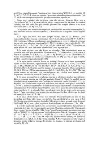 por Cristo e para Ele quando "mandou, e logo foram criados" (SI 148.5; ver também Cl
1.16-17; 1 Pe 3.22). E posto que os anjos "nem casam, nem são dados em casamento" (Mt
22.30), formam um grupo completo, que não necessita de reprodução.
Como seres criados, são perpétuos, mas não eternos. Somente Deus tem a
"imortalidade" (1 Tm 6.16) no sentido de não ter começo nem fim. Os anjos tiveram um
começo, mas não terão fim, pois estarão presentes nos tempos eternos e na Nova
Jerusalém (Hb 12.22; Ap 21.9, 12).
Os anjos têm uma natureza incomparável; são superiores aos seres humanos (SI 8.5),
mas inferiores ao Jesus encarnado (Hb 1.6). A Bíblia ressalta os seguintes fatos a respeito
deles:
1.Os anjos são reais, mas nem sempre visíveis (Hb 12.22). Embora Deus
ocasionalmente lhes conceda a visibilidade (Gn 19.1-22), são espíritos (SI 104-4; Hb 1.7,
14). Nos tempos bíblicos, seres humanos experimentavam às vezes os efeitos da presença
de um anjo, mas não viam ninguém (Nm 22.21-35). Às vezes, viam o anjo (Gn 19.1-22;
Jz 2.1-4; 6.11-22; 13.3-21; Mt 1.20-25; Mc 16.5; Lc 24.4-6; At 5.19-20).32
Além disso, os
anjos podem ser vistos sem serem reconhecidos como anjos (Hb 13.2).
2.Os anjos adoram, mas não devem ser adorados. "São incomparáveis entre as
criaturas, mas nem por isso deixam de ser criaturas."33
Correspondem com adoração e
louvor a Deus (SI 148.2; Is 6.1-3; Lc 2.13-15; Ap 4-6-11; 5.1-14) e a Cristo (Hb 1.6).
Como consequência, os cristãos não devem exaltá-los (Ap 22.8-9); os que o fazem,
perdem a sua recompensa futura (Cl 2.18).
3. Os anjos servem, mas não devem ser servidos. Deus os envia como agentes para
ajudar os seres humanos, especialmente os fiéis (Êx 14.19; 23.23; 32.34; 33.2-3; Nm
20.16; 22.22-35; Jz 6.11-22; 1 Rs 19.5-8; SI 34.7; 91.11; Is 63.9; Dn 3.28; At 12.7-12;
27.23-25; Hb 13.2). Os anjos também mediam os juízos de Deus (Gn 19.22; ver também
19.24; SI 35.6; At 12.23) e suas mensagens (Jz 2.1-5; Mt 1.20-24; Lc 1.11-38).34
Mas eles
nunca devem ser servidos, pois assemelham-se aos cristãos num aspecto muito
importante: são também servos de Deus (Ap 22.9).
4. Os anjos acompanham a revelação, mas não a substituem total ou parcialmente.
Deus os emprega, mas não são o alvo da revelação divina (Hb 2.2ss.). No século I, surgiu
uma heresia que se constituiu num "pretexto de humildade e culto dos anjos" (Cl .18).
Envolvia dura disciplina do corpo sem nada fazer para refrear a indulgência sensual (Cl
2.23 -NVI). Sua filosofia enfatizava as ideias falsas de que (a) os cristãos são inferiores na
sua capacidade de abordarem pessoalmente a Deus; (b) os anjos têm capacidade superior
nesse sentido; e (c) a adoração lhes é devida por causa da sua intervenção em nosso
favor.35
Paulo respondeu a essa heresia com um hino que glorifica a Cristo que é a fonte
da nossa glória futura (Cl 3.1-4).
5. Os anjos sabem muitas coisas, mas não tudo. O discernimento que têm foi-lhes
concedido por Deus; não é inato nem infinito. Sua sabedoria talvez seja vasta (2 Sm
14.20), mas seus conhecimentos, limitados: Não sabem o dia da segunda vinda de nosso
Senhor (Mt 24-36) nem a plena magnitude da salvação dos seres humanos (1 Pe 1.12).
6. O poder angelical é superior, mas não supremo. Deus simplesmente lhes empresta o
seu poder, pois eles são os seus agentes especiais. Os anjos, portanto, são "maiores em
força e poder" do que nós (2Pe 2.11). Como "magníficos em poder, que cumpris as suas
ordens," (SI 103.20) "anjos poderosos" mediarão os juízos finais de Deus contra o pecado
(2 Ts 1.7; Ap 5.2, 11; 7.1-3; 8.2-13; 9.1-15; 10.1-11; 14.6-12, 15-20; 15.1-8; 16.1-12;
17.1-3, 7; 18.1-2, 21; 19.17-18). Os anjos são frequentemente usados em poderosos
livramentos (Dn 3.28; 6.22; At 12.7-11) e curas (Jo 5.4).36
E um anjo sozinho lançará o
principal e mais poderoso inimigo dos cristãos no abismo, e o trancará ali durante mil
anos (Ap 20.1-3).
 