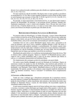 devem viver e adorar de modo cuidadoso para não ofender aos vigilantes angelicais (1 Co
4.9; 11.10; 1 Tm 5.21).
Os anjos operam na vida do incrédulo. Há alegria entre os anjos quando os pecadores
se arrependem (Lc 15.10). Mas os anjos também mediarão os juízos finais de Deus contra
os seres humanos que recusam a Cristo (Mt 13.39-43; Ap 8.6-13; 9.1-21; 14.6-20; 15.1,
6-8; 16.1-21; 18.1-24; 19.1-21; cf. 20.2, 10, 14-15).
No passado, os anjos anunciaram o nascimento de Cris-, to, que alterou para sempre a
História da Humanidade. No presente, a sua proteção dá-nos confiança. Quando eles
finalmente expulsarem o mal, a vitória será completa. Com o Pai por nós, com Cristo
acima de nós, o Espírito dentro de nós, e os anjos ao nosso lado, somos encorajados a
correr com firmeza em direção ao prêmio que está diante de nós.
REPUDIANDO O INIMIGO: SATANÁS E OS DEMÔNIOS
Na pequena aldeia de Moettlingen, no Subda Alemanha, o pastor Johann Blumhardt
viu-se exausto ao raiar do sol em 28 de dezembro de 1843. Era o fim de uma vigília que
durara a noite inteira, em que ele havia orado fervorosamente pela cura e libertação de
Gottlieben Dittus, uma jovem severamente atormentada por espíritos malignos.
Gottlieben fora ter com o pastor Blumhardt alguns meses antes, queixando-se de
crises de desmaio e por ouvir vozes e barulhos estranhos durante a noite. De início, o
pastor havia procurado ajudá-la mediante o aconselhamento. No entanto, quanto mais
tempo passava com ela, tanto mais violentos se tornavam os seus sintomas e tormentos.
Investigações na vida de Gottlieben revelaram que, em tenra idade, fora ela dedicada a
Satanás por uma tia iníqua, que também a envolvera no ocultismo.
Blumhardt não podia tolerar ver a mulherser atormentada pelas forças das trevas. Não
se afastava dele a ardente pergunta: "Quem é o Senhor?" E Blumhardt passou a preo-
cupar-se com a nítida contradição entre o reino de um Deus soberano que liberta os
cativos, e o sofrimento desnecessário de Gottlieben Dittus.
Ele simplesmente não conseguia aceitar tal contradição com passividade.
Ele entrou numa batalha (kampf) em prol da libertação de Gottlieben. Depois de
numerosas sessões de oração na casa de Gottlieben, esta resolvera pela primeira vez
chegar à casa do pastor Blumhardt para pedir oração, sinal óbvio de que ela mesma estava
desejando a sua libertação. Pouco depois, Blumhardt achou-se no fim da vigília supra
meneionada. De repente, quando o sol começou a raiar naquela manhã de dezembro de
1843, um demônio exclamou: "Jesus é vencedor!" E Gottlieben ficou completamente
liberta. 52
A CHAMADA AO DISCERNIMENTO
Tendo em vista o enfoque que o liberalismo protestante dá à experiência interior,
devemos admirar a coragem que Blumhardt teve ao confrontar as forças das trevas com o
poder do reino de Deus; e, assim, transformar, não somente a vida interior do crente, mas
também as dimensões físicas e sociais da vida humana. Há necessidade urgente de
semelhante audácia hoje em dia.
O mal causou tremendo impacto através de forças nefastas tais como o materialismo,
o racismo, o sexismo e outras ideologias que negam tanto a Deus quanto o valor da vida
humana. Existem, também, os relacionamentos destrutivos, revelados nos abusos contra
esposas e filhos. Além disso, os crimes tornam-se cada vez mais frequentes nas ruas das
cidades. E são incontáveis os desabrigados, sendo muitos destes, doentes mentais; eles
percorrem as ruas buscando onde se refugiar. A pergunta que muitos levantam nos seus
esforços para combater tais males é: para que meter o diabo nessa história toda?
 
