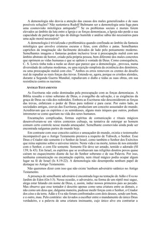 A demonologia não desvia a atenção das causas dos males generalizados e de suas
possíveis soluções? Não sustentava Rudolf Bultmann ser a demonologia unia fuga para
uma cosmovisão mitológica antiquada?53
Se os problemas sociais e morais forem
elevados ao âmbito da luta entre a Igreja e as forças demoníacas, a Igreja não perde a sua
capacidade de participar do tipo de diálogo humilde e análise sábia tão necessários para
uma ação moral necessária?
A demonologia é trivializada e problemática quando confinada ao âmbito da fantasia
mitológica que envolve criaturas escuras e feias, com chifres e patas. Semelhantes
caprichos da imaginação são facilmente deixados de lado pelo pensamento moderno.
Semelhantes imagens e fantasias podem inclusive levar à preocupação malsã com um
âmbito abstrato de horror, criado pela própria pessoa, bem diferente dos males concretos
que oprimem as vidas humanas e que se opõem à vontade de Deus. Como consequência,
C. S. Lewis tinha toda a razão ao dizer que parece que a demonologia , provoca, numa
diversidade de culturas modernas, ou uma rejeição simplista da existência dos demônios,
ou uma preocupação malsã com eles.54
Ambos os erros removem os crentes do desafio
real de repudiar as reais forças das trevas. Entende-se, agora, porque os cristãos alemães,
durante a Segunda Guerra Mundial, repudiavam o diabo e todas as suas obras, em sua
resistência contra os nazistas.
ANTIGO TESTAMENTO
As Escrituras não estão dominadas pela preocupação com as forças demoníacas. A
Bíblia ressalta o reino soberano de Deus, o evangelho da salvação, e as exigências da
graça de Deus na vida dos redimidos. Embora as Escrituras não desconsiderem as forças
das trevas, enfatizam o poder de Deus para redimir e para curar. Por outro lado, as
sociedades antigas, coevas das Escrituras, produziam um conceito assustador do mundo.
Acreditavam que os espíritos e os semideuses, alguns mais iníquos que outros, podiam
intrometer-se como queriam na vida dos seres humanos.
Encantações complicadas, formas espíritas de comunicação e rituais mágicos
desenvolveram-se em vários contextos cultuajs, na tentativa de outorgar ao homem
comum certo controle nesse mundo ameaçador. Semelhante cosmovisão ainda pode ser
encontrada nalgumas partes do mundo hoje.
Em contraste com esse conceito caótico e ameaçador do mundo, existia o testemunho
incomparável que o Antigo Testamento prestava a respeito de Yahweh, o Senhor. Esse
Deus e Criador não somente é o Senhor de Israel, como também o Senhor dos Exércitos
que reina supremo sobre o universo inteiro. Nesta vida e na morte, temos de nos entender
com o Senhor, e com Ele somente. Somente Ele deve ser amado, temido e adorado (SI
139; Is 43). Em Israel, os espíritos que se avultuavam nas religiões doutros povos quase
caíram no esquecimento diante da luz do Senhor soberano e de sua Palavra. Por isso,
nenhuma comunicação ou encantação espírita, nem ritual mágico podia ocupar algum
lugar na fé de Israel (Is 8.19-22). A demonologia não desempenha nenhum papel de
destaque no Antigo Testamento.
Não queremos dizer com isso que não existe 'nenhum adversário satânico no Antigo
Testamento.
A presença de semelhante adversário é encontrada logo na tentação de Adão e Eva no
Jardim do Eden (Gn l-3). Nessa ocasião, o adversário, na forma de um réptil mui sagaz,
alega estar falando em nome de Deus, e, assim, induz nossos primeiros pais ao pecado.
Mas observe que esse tentador é descrito apenas como uma criatura entre as demais, e
não como um deus que, dalguma maneira, pudesse medir forças com o Senhor, o Criador
dos céus e da terra. Adão e Eva não foram confrontados com dois deuses, sendo um bom,
e o outro, mau. Pelo contrário: são levados a escolher entre o mandamento do único Deus
verdadeiro, e a palavra de uma criatura insinuante, cujo único alvo era contrariar a
 