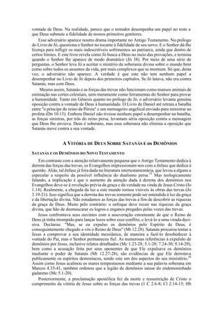 vontade de Deus. Na realidade, parece que o tentador desempenha um papel no teste a
que Deus submete a fidelidade de nossos primeiros genitores.
Esse adversário aparece noutro drama importante no Antigo Testamento. No prólogo
do Livro de Jó, questiona o Senhor no tocante à fidelidade de seu servo. E o Senhor dá-lhe
licença para infligir os mais indescritíveis sofrimentos ao patriarca, ainda que dentro de
certos limites. E este livro revela como Jó busca a Deus no meio das provações, e termina
quando o Senhor lhe aparece de modo dramático (Jó 38). Por meio de uma série de
perguntas, o Senhor leva Jó a aceitar o mistério da soberania divina sobre o mundo bem
como sobre todos os assuntos da vida, por mais complexos que se mostrem. Só que, desta
vez, o adversário não aparece. A verdade é que este não tem nenhum papel a
desempenhar no Livro de Jó depois dos primeiros capítulos. Se Jó lutava, não era contra
Satanás, mas com Deus.
Mesmo assim, Satanás e as forças das trevas não funcionam como mansos animais de
estimação nas cortes celestiais, nem meramente como ferramentas do Senhor para provar
a humanidade. Tanto em Gênesis quanto no prólogo de Jó, o adversário levanta genuína
oposição contra a vontade de Deus à humanidade. O Livro de Daniel até retrata a batalha
entre "o príncipe do reino da Pérsia" e um mensageiro angelical enviado para ministrar ao
profeta (Dn 10.13). Embora Daniel não tivesse nenhum papel a desempenhar na batalha,
as forças sinistras, por trás do reino persa, levantam séria oposição contra a mensagem
que Deus lhe enviava. Deus é soberano, mas essa soberania não elimina a oposição que
Satanás move contra a sua vontade.
A VITÓRIA DE DEUS SOBRE SATANÁS E os DEMÔNIOS
SATANÁS E OS DEMÔNIOS DO NOVO TESTAMENTO
Em contraste com a atenção relativamente pequena que o Antigo Testamento dedica à
derrota das forças das trevas, os Evangelhos impressionam-nos com a ênfase que dedica à
questão. Aliás, tal ênfase já fora dada na literatura intertestamentária, que levou a alguns a
especular a respeito da possível influência do dualismo persa.55
Mas teologicamente
falando, a implicação é que o aumento da atenção dada à derrota dos demônios nos
Evangelhos deve-se à revelação prévia da graça e da verdade na vinda de Jesus Cristo (Jo
1.14). Realmente, a chegada da luz a este mundo tornou visíveis às obras das trevas (Jo
3.19-21). Isso significa que a derrota das trevas somente pode ser entendida à luz da graça
e da libertação divina. Não estudamos as forças das trevas a fim de descobrir as riquezas
da graça de Deus. Muito pelo contrário: o enfoque deve recair nas riquezas da graça
divina, que hão de desmascarar os logros e enganos pregados pelas vozes das trevas.
Jesus confrontava seus ouvintes com a asseveração estonteante de que o Reino de
Deus já tinha irrompido para lançar luzes sobre esse conflito, e levá-lo a uma virada deci-
siva. Declarou: "Mas, se eu expulso os demônios pelo Espírito de Deus, é
conseguintemente chegado a vós o Reino de Deus" (Mt 12.28). Satanás procurou tentar a
Jesus a comprovar a sua identidade messiânica, de maneira a fazê-lo desobedecer à
vontade do Pai, mas o Senhor permaneceu fiel. As numerosas referências à expulsão de
demônios por Jesus, inclusive relatos detalhados (Mc 1.23-28; 5.1-20; 7.24-30; 9.14-29),
bem como a acusação feita por seus oponentes de que Ele expulsava os demônios
mediante o poder de Satanás (Mt 12.27-28), são evidências de que Ele derrotava
publicamente os espíritos demoníacos, sendo este um dos aspectos do seu ministério.56
Assim como Jesus acalmou os mares tempestuosos mediante a sua palavra soberana em
Marcos 4.35-41, também ordenou que a legião de demônios saísse do endemoninhado
gadareno (Mc 5.1-20).
Posteriormente, a proclamação apostólica fez da morte e ressurreição de Cristo o
cumprimento da vitória de Jesus sobre as forças das trevas (1 C 2.6-8; Cl 2.14-15; Hb
 