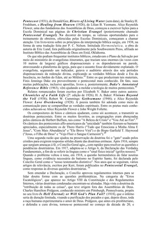 Pentecost (1931), de Donald Gee, Rivers of Living Water (sem data), de Stanley H.
Frodsham, e Healing from Heaven (1926), de Lilian B. Yeomans. Alice Reynolds
Flower, uma das fundadoras das Assembleias de Deus, começou a escrever lições para a
Escola Dominical nas páginas do Christian Evangel (posteriormente chamado
Pentecostal Evangel) No decorrer do tempo, as valiosas oportunidades para o
treinamento de obreiros, oferecidas pelas Escolas Dominicais, começaram a chamar
atenção. Um livro-texto sobre os princípios da interpretação bíblica surgiu, em 1938, na
forma de uma tradução feita por P. C. Nelson. Intitulada Hermenêutica, a obra de
autoria de Eric Lund, fora publicada originalmente pela Southwestern Press, afiliada ao
Instituto Bíblico das Assembleias de Deus em Enid, Oklahoma.
Os que não podiam frequentar institutos bíblicos, estudavam o Plano da Salvação por
meio do ministério de evangelistas itinerantes, que traziam seus enormes (às vezes com
10 metros de largura) gráficos dispensacionais e os dependuravam na parede,
atravessando a plataforma da igreja, para que o assunto fosse devidamente explanado. O
evangelista, segurando um indicador, guiava o auditório através dos sete períodos
dispensacionais da redenção divina, explicando as verdades bíblicas desde a Era da
Inocência, no Jardim do Eden, até ao Milênio.45
Entre os que produziram tais materiais,
Finis Jennings Dake era provavelmente o pentecostal mais conhecido. De fato, suas
muitas publicações, inclusive apostilas, livros e, posteriormente, Dake's Annotated
Reference Bible (1963), vêm ajudando a moldar a teologia de muitos pentecostais.46
Relatos romanceados foram escritos por Elizabeth V. Baker entre outros autores:
Chronicles of a Faith Life (2ª. edição de 1926); H. A. Baker: Visions Beyond
the Veil (1938); Robert W. Cummings: Gethsemane (1944); e Alice Reynolds
Flower: Love Overüowing (1928). A poesia também foi adotada como meio de
comunicação para se compartilhar as verdades espirituais. Entre os poetas mais conhe-
cidos achavam-se Alice Reynolds Flower e John Wright Follette.
Os compositores de hinos e cânticos ajudaram, como sói acontecer, a transmitir as
doutrinas pentecostais. Entre os muitos favoritos, as congregações eram abençoadas
pelos cânticos de Herbert Buffum, tais como "A Beleza de Cristo" e "Vou Até ao Fim".47
Os cânticos dos pentecostais affo-americanos da "unicidade" também fizeram-se bastante
apreciados, especialmente os de Thoro Harris ("Tudo que Emociona a Minha Alma E
Jesus", "Com Mais Abundância" e "Ele Breve Virá") e do Bispo Garfield T. Haywood
("Jesus, o Filho de Deus" e "Vejo Fluir o Sangue Carmesim").48
Uma segunda razão que ajudou na preservação da doutrina foi o "gato" usado pelos
cristãos para exigirem respostas sólidas diante das doutrinas errôneas. Após 1916, sempre
que surgiam ameaças à fé, o Concílio Geral agia m com rapidez para resolver as questões e
pendências doutrinárias. Em 1917, adaptou-se o Artigo 6, da Declaração das Verdades
Fundamentais, a fim de se referir às línguas como o "sinal físico inicial" (grifos nossos).49
Quando o problema voltou à tona, em 1918, a questão hermenêutica do falar noutras
línguas, como evidência necessária do batismo no Espírito Santo, foi declarada pelo
Concílio Geral como o "nosso testemunho distintivo". Nos anos que se seguiram, vários
artigos de relevância, escritos por Kerr, foram publicados no Pentecostal Evangel,
como respostas às diversas questões doutrinárias. 50
Sem emendar a Declaração, o Concílio aprovou regulamentos internos para se
lidar doutra forma com as questões problemáticas. Na categoria de "Erros
Escatológicos", que aparece no Artigo VIII da Constituição e dos Regulamentos
Internos, várias doutrinas condenadas encontram-se alistadas. Haja vista a doutrina da
"retribuição de todas as coisas", que teve origem fora das Assembleias de Deus.
Charles Hamilton Pridgeon, conhecido ministro em Pittsburgh, Pennsylvania, propôs
no seu livro Is Hell Eternal; or Will God's Plan Fail? (1918), que o inferno
seria de duração limitada, visando a purificação dos pecados e que, depois disso, toda
a raça humana experimentaria o amor de Deus. Pridgeon, que antes era presbiteriano,
e defendia a cura divina, tornou-se pentecostal no começo da década de 20, e
 