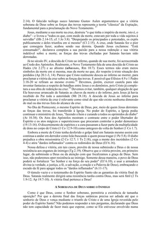 2.14). O falecido teólogo sueco luterano Gustav Aulen argumentava que a vitória
soberana de Deus sobre as forças das trevas representa a teoria "clássica" da Expiação,
fundamental para a proclamação do Novo Testamento. 57
Jesus, mediante a sua morte na cruz, destruiu "o que tinha o império da morte, isto é, o
diabo" - e livrou a "todos os que, com medo da morte, estavam por toda a vida sujeitos à
servidão" (Hb 2.14-15; cf. l Jo 3.8). "Despojando os principados e potestades, os expôs
publicamente e deles triunfou em si mesmo" (Cl 2.15). A cruz, onde Satanás fez o pior
que conseguia fazer, acabou sendo sua derrota. Quando Jesus exclamou: "Está
consumado!", declarava completa a sua paixão para a nossa redenção e sua vitória
indelével sobre a morte; as forças das trevas chefiadas por Satanás haviam sido
derrotadas.
Já no século IV, a descida de Cristo ao inferno, quando de sua morte, foi acrescentada
ao Credo dos Apóstolos. Realmente, o Novo Testamento fala de uma descida de Cristo ao
Hades (At 2.27) e ao abismo (abussos, Rm 10.7). Esses termos não eram meros
símbolos da morte em si mesma, mas da morte no que, diz respeito à triste situação dos
perdidos (Ap 20.1-3, 14). Parece que Cristo realmente desceu ao inferno ao morrer, para
proclamar a vitória da cruz sobre as forças das trevas. E possível que Efésios 4.9 e 1 Pedro
3.18-20 se refiram ao mesmo evento.58
Devemos, porém, exercer cautela para não
inventar fantasias a respeito de batalhas entre Jesus e os demônios, pois Cristo já comple-
tara a sua obra de redenção na cruz.59
Devemos evitar, também, qualquer alegação de que
Ele houvesse arrancado de Satanás as chaves da morte e do inferno, pois Jesus já havia
recebido do Pai toda a autoridade (Mt 28.18). A descida de Jesus ao inferno para
proclamar a vitória da cruz é relevante como sinal de que não existe nenhuma dimensão
do mal ou das trevas fora do alcance da cruz.
No Dia de Pentecoste, o mesmo Espírito de Deus, por, meio de quem Jesus derrotara
as forças das trevas, foi transferido à Igreja. No poder do Espírito, a Igreja podia
continuar o ministério de Jesus, "fazendo o bem e curando a todos os oprimidos do diabo"
(At 10.38). Os Atos dos Apóstolos mostram o contraste entre o poder libertador do
Espírito e os atos mágicos e supersticiosos que procuram controlar o poder demoníaco
(19.13-16). O discernimento de espíritos e a cura passaram a fazer parte da multiplicidade
de dons no corpo de Cristo (1 Co 12.9-10) como antegozo da volta do Senhor (1 Co 1.7).
Embora a morte de Cristo tenha desferido o golpe fatal em Satanás mesmo assim este
continua a andar em derredor como leão buscando a quem possa tragar (1 Pe 5.8). O diabo
prejudica a obra missionária (2 Co 12.7; 1 Ts 2.18), cega a mente dos incrédulos (2 Co
4-4) e atira "dardos inflamados" contra os redimidos de Deus (Ef 6.16).
Nossa defesa e vitória, em tais casos, provêm de nossa submissão a Deus e de nossa
resistência aos enganos do inimigo (Tg 2.19). Observe que a vitória provém, em primeiro
lugar, da submissão a Deus ou da atenção com que focalizamos a graça de Deus. Sem
isso, não poderemos opor resistência ao inimigo. Somente dessa maneira, o povo de Deus
poderá se fortalecer "no Senhor e na força do seu poder" (Ef 6.10), e usar a armadura
divina (a verdade, a justiça, a fé, a salvação, a oração e a Palavra de Deus), embraçando o
escudo da fé para apagar todos os "dardos inflamados" (6.11-17).
O túmulo vazio e o testemunho do Espírito Santo são as garantias da vitória final de
Deus. Satanás realmente dirigirá uma resistência tardia contra Deus, mas será fútil (2 Ts
1.9-12; Ap 19.7-10). A vitória final pertence a Deus!
A SOBERANIA DE DEUS SOBRE O INIMIGO
Como é que Deus, como o Senhor soberano, permitiria a existência de tamanha
oposição? Por que a derrota final das forças satânicas precisa ser adiada até que o
senhorio de Deus o vença mediante o triunfo de Cristo e de uma Igreja revestida pelo
poder do Espírito Santo? Não podemos responder a tais perguntas, declarando que Deus
não tem capacidade de fazer mais que esperar, como se Ele estivesse envolvido numa
 