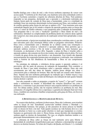 batalha dualista com o deus do mal, e não tivesse nenhuma esperança de vencer sem
acossa ajuda.60
Conforme já foi observado, esse dualismo seria uma contradição contra o
que as Escrituras sustentam a respeito da soberania absoluta de Deus. Nem podemos
responder as tais perguntas, declarando que a oposição e a destruição realizadas por
Satanás fazem parte da vontade de Deus para a humanidade, como se a totalidade da
realidade fosse um monismo determinado exclusivamente por Deus, sem nenhum senso
de conflito genuíno pelas forças do mal que se opõem a Ele.61
Esse monismo seria uma
contradição daquilo que já foi notado a respeito da oposição genuína entre as forças das
trevas e o amor do Senhor soberano e seus propósitos para a redenção da humanidade.
Tais perguntas têm a ver com a "teodicéia" (justificar a Deus diante do mal e do
sofrimento). Introduzir as complexidades do problema dentro do contexto deste capítulo
não é possível, mas umas poucas palavras de explicação seriam bem apropriadas a essas
alturas. 62
Historicamente, a Igreja tem ressaltado duas considerações correlatas entre si, que são
mui relevantes para uma orientação bíblica sobre as perguntas retrocitadas. Primeiro:
Deus criou a humanidade com a liberdade de se rebelar contra suas orientações e
desígnios e, assim, tornar-se vulnerável à oposição satânica. Deus permitiu que a
oposição satânica existisse a fim de testar a sinceridade dos seres humanos que,
livremente, se declararam a favor dEle. Segundo: o plano de Deus é triunfar sobre a
oposição satânica, não somente em favor dos crentes, mas também através deles. Por isso,
o triunfo da graça divina tem uma história e um desenrolar. Esse triunfo não depende
necessariamente da cooperação humana para seu progresso e realização, mas certamente
inclui a história da fiel obediência da humanidade a Deus no seu cumprimento
estratégico.
Na estratégia da redenção, a tolerância divina quanto à oposição satânica é só
provisória; não faz parte do processo de redenção da humanidade. Pelo contrário: a
vontade de Deus é que todos triunfemos sobre a oposição satânica. Deus não está
secretamente por trás das obras de Satanás, embora possa obrigar tais obras a
concorrerem para a redenção do homem. Mas não há nada em comum entre Satanás e
Deus. Satanás não tem nenhuma participação na redenção que o Senhor traçou à raça
humana. Deus está claramente ao lado da libertação e da redenção de tudo quanto Satanás
intenta destruir e oprimir.
Isso não responde a todas as perguntas a respeito de "como?" e "por quê?" existem
males e sofrimentos no mundo. A dificuldade das soluções filosóficas tais como o
dualismo e o monismo é que procuram fornecer uma resposta definitiva ao problema do
mal. Em última análise, porém, não há resposta definitiva ao problema do mal. Mas
certamente o Evangelho oferece-nos a esperança e a garantia da redenção final em Cristo
Jesus, e também nos conclama a batalhar corajosamente, pela graça de Deus, em favor de
sua realização.
A DEMONOLOGIA E A RESPONSABILIDADE HUMANA
Na cosmovisão dualista, conforme já observamos, Deus não é soberano, nem triunfará
sobre as forças do mal. Semelhante cosmovisão também elimina a liberdade e a
responsabilidade humanas. Isto porque, já não passamos de meras petecas na batalha
entre os deuses do bem e do mal. Tudo quanto acontece na vida humana deve-se a um
poder absoluto (o bem) ou a outro poder absoluto (o mal) que manipulam os eventos
humanos ao guerrearem eles entre si. Dessa forma, nossas decisões não desempenham
nenhum papel no destino da humanidade. Por isso, as religiões dualistas tendem a se
preocupar demasiadamente com a demonologia. 63
A soberania de Deus sobre as forças do mal realmente serve para libertar a
humanidade de semelhante insignificância para que venhamos a desempenhar um papel
decisivo no destino humano. No relato da Criação e da Queda, em Gênesis 1-3, o tentador
 
