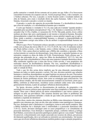 podia contrariar a vontade divina somente até ao ponto em que Adão e Eva houvessem
consentido livremente em cooperar com ele. Assim era porque Deus, e não o tentador, era
o Senhor soberano. Por isso, o pecado e a morte ficaram sendo o resultado indireto da
obra de Satanás, pois eram o resultado direto das ações humanas. Adão e Eva, e não
Satanás, trouxeram o pecado e a morte ao mundo.
O pecado e a morte são aspectos da escravidão humana. E a desobediência humana
que criou tal condição, e é a desobediência humana que a mantém.
E certo que Satanás é o tentador (1 Ts 3.5), mas cada um é tentado "quando atraído e
engodado pela sua própria concupiscência" (Tg 1.14). Satanás é o mentiroso (Jo 8.44), o
acusador (Ap 12.10), o ladrão, e o assassino (Jo 10.10). Não pode, porém, levar a efeito
nenhum ato desse tipo sem a participação (e até mesmo a iniciativa) humana. Ressaltar
demasiadamente o papel dos demônios (segundo a nossa opinião) naquilo que se opõe a
Deus, tende a amainar a responsabilidade humana e a denegrir a responsabilidade de
Deus. Precisamos corrigir essa ênfase a fim de atribuir à responsabilidade humana seu
devido peso.
Observe que o Novo Testamento coloca o pecado e a morte como inimigos em si, lado
a lado com as forças das trevas (Rm 8.1-2; 1 Co 15.24-28; Ap 1.18). É realmente notável
que Paulo defina a morte, e não Satanás, como o último inimigo a ser destruído (1 Co
15.24-26). Vale a pena observar também que a Bíblia não considera a oposição a Deus
exclusivamente no contexto da demonologia. Jesus disse que a oposição humana ao seu
ministério cumpria as obras do diabo (Jo 8.44). Posteriormente, Paulo afirmou que "o
príncipe das potestades do ar... opera nos filhos da desobediência" (Ef 2.2). Isso não
significa que toda a desobediência a Deus seja uma resposta à tentação demoníaca direta.
Mas certamente significa que o reino das trevas é bem servido, e seus propósitos são
realizados através da desobediência humana. Por isso, semelhante desobediência e
escravidão ao pecado devem receber a devida atenção em qualquer estudo daquilo que se
opõe à vontade de Deus.
Tudo o que foi dito acima deixa implícito que há uma dimensão essencialmente
humana em todos os males pessoais e sociais. Por isso, devemos permitir que soluções
humanas e científicas desempenhem um papel legítimo no processo da cura. Precisamos
reconhecer que as ciências têm promovido o entendimento da dimensão genuinamente
humana de muitos problemas sociais, bem como as estratégias para solucioná-los. Em
muitos desses estudos, não há nada necessariamente contrário às Escrituras, posto que a
Bíblia, conforme já observamos, reconhece nossa condição caída como uma situação
genuinamente humana, à parte de qualquer influência demoníacadireta.
Na Igreja, devemos acolher os discernimentos da medicina, da psiquiatria e da
sociologia nos nossos esforços para representar uma força terapêutica e libertadora neste
mundo. Deus cura e liberta através de meios extraordinários e por meios comuns, por
milagres ou pela sua providência. Não ousamos declarar que todos os problemas são
demoníacos, nem queremos defender a ilusão de que todos eles possam ser resolvidos
mediante a expulsão de demônios!
Além disso, muitos dos sintomas descritos na Bíblia como demoníacos formam um
paralelo com sintomas que, hoje em dia, têm sido isolados como patológicos e humanos.
Por isso, distinguir entre o demoníaco e o patológico, torna-se uma tarefa complexa. Mas
a Bíblia realmente faz a distinção entre a enfermidade e a possessão demoníaca (Mc
3.10-12). Assim, devemos distinguir entre os casos psiquiátricos e os virtualmente de
possessão demoníaca. Essa distinção é importante porque, conforme indicou o teólogo
Karl Rahner, exorcismos de pacientes patológicos podem agravar o seu estado.64
Quando
for possível, o discernimento com oração associado aos recursos da ciência, por pessoas
devidamente qualificadas, deve ser utilizado no ministério aos atormentados. Até mesmo
casos que envolvem influências demoníacas também podem exigir a atenção psiquiátrica.
 
