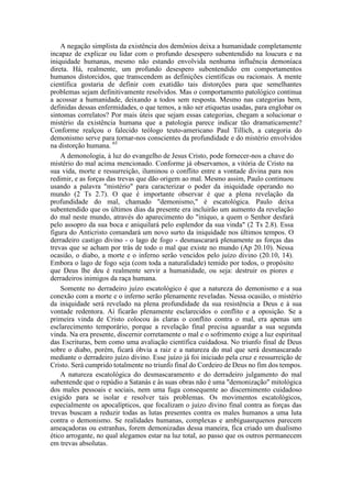 A negação simplista da existência dos demônios deixa a humanidade completamente
incapaz de explicar ou lidar com o profundo desespero subentendido na loucura e na
iniquidade humanas, mesmo não estando envolvida nenhuma influência demoníaca
direta. Há, realmente, um profundo desespero subentendido em comportamentos
humanos distorcidos, que transcendem as definições científicas ou racionais. A mente
científica gostaria de definir com exatidão tais distorções para que semelhantes
problemas sejam definitivamente resolvidos. Mas o comportamento patológico continua
a acossar a humanidade, deixando a todos sem resposta. Mesmo nas categorias bem,
definidas dessas enfermidades, o que temos, a não ser etiquetas usadas, para englobar os
sintomas correlatos? Por mais úteis que sejam essas categorias, chegam a solucionar o
mistério da existência humana que a patologia parece indicar tão dramaticamente?
Conforme realçou o falecido teólogo teuto-americano Paul Tillich, a categoria do
demonismo serve para tornar-nos conscientes da profundidade e do mistério envolvidos
na distorção humana. 65
A demonologia, à luz do evangelho de Jesus Cristo, pode fornecer-nos a chave do
mistério do mal acima mencionado. Conforme já observamos, a vitória de Cristo na
sua vida, morte e ressurreição, iluminou o conflito entre a vontade divina para nos
redimir, e as forças das trevas que dão origem ao mal. Mesmo assim, Paulo continuou
usando a palavra "mistério" para caracterizar o poder da iniquidade operando no
mundo (2 Ts 2.7). O que é importante observar é que a plena revelação da
profundidade do mal, chamado "demonismo," é escatológica. Paulo deixa
subentendido que os últimos dias da presente era incluirão um aumento da revelação
do mal neste mundo, através do aparecimento do "iníquo, a quem o Senhor desfará
pelo assopro da sua boca e aniquilará pelo esplendor da sua vinda" (2 Ts 2.8). Essa
figura do Anticristo comandará um novo surto da iniquidade nos últimos tempos. O
derradeiro castigo divino - o lago de fogo - desmascarará plenamente as forças das
trevas que se acham por trás de todo o mal que existe no mundo (Ap 20.10). Nessa
ocasião, o diabo, a morte e o inferno serão vencidos pelo juízo divino (20.10, 14).
Embora o lago de fogo seja (com toda a naturalidade) temido por todos, o propósito
que Deus lhe deu é realmente servir a humanidade, ou seja: destruir os piores e
derradeiros inimigos da raça humana.
Somente no derradeiro juízo escatológico é que a natureza do demonismo e a sua
conexão com a morte e o inferno serão plenamente reveladas. Nessa ocasião, o mistério
da iniquidade será revelado na plena profundidade da sua resistência a Deus e à sua
vontade redentora. Aí ficarão plenamente esclarecidos o conflito e a oposição. Se a
primeira vinda de Cristo colocou às claras o conflito contra o mal, era apenas um
esclarecimento temporário, porque a revelação final precisa aguardar a sua segunda
vinda. Na era presente, discernir corretamente o mal e o sofrimento exige a luz espiritual
das Escrituras, bem como uma avaliação científica cuidadosa. No triunfo final de Deus
sobre o diabo, porém, ficará óbvia a raiz e a natureza do mal que será desmascarado
mediante o derradeiro juízo divino. Esse juízo já foi iniciado pela cruz e ressurreição de
Cristo. Será cumprido totalmente no triunfo final do Cordeiro de Deus no fim dos tempos.
A natureza escatológica do desmascaramento e do derradeiro julgamento do mal
subentende que o repúdio a Satanás e às suas obras não é uma "demonização" mitológica
dos males pessoais e sociais, nem uma fuga consequente ao discernimento cuidadoso
exigido para se isolar e resolver tais problemas. Os movimentos escatológicos,
especialmente os apocalípticos, que focalizam o juízo divino final contra as forças das
trevas buscam a reduzir todas as lutas presentes contra os males humanos a uma luta
contra o demonismo. Se realidades humanas, complexas e ambíguasrquenos parecem
ameaçadoras ou estranhas, forem demonizadas dessa maneira, fica criado um dualismo
ético arrogante, no qual alegamos estar na luz total, ao passo que os outros permanecem
em trevas absolutas.
 