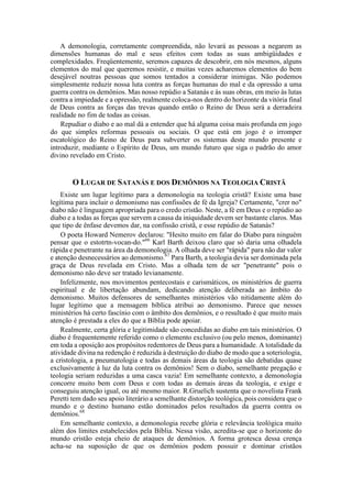 A demonologia, corretamente compreendida, não levará as pessoas a negarem as
dimensões humanas do mal e seus efeitos com todas as suas ambigüidades e
complexidades. Freqüentemente, seremos capazes de descobrir, em nós mesmos, alguns
elementos do mal que queremos resistir, e muitas vezes acharemos elementos do bem
desejável noutras pessoas que somos tentados a considerar inimigas. Não podemos
simplesmente reduzir nossa luta contra as forças humanas do mal e da opressão a uma
guerra contra os demônios. Mas nosso repúdio a Satanás e às suas obras, em meio às lutas
contra a impiedade e a opressão, realmente coloca-nos dentro do horizonte da vitória final
de Deus contra as forças das trevas quando então o Reino de Deus será a derradeira
realidade no fim de todas as coisas.
Repudiar o diabo e ao mal dá a entender que há alguma coisa mais profunda em jogo
do que simples reformas pessoais ou sociais. O que está em jogo é o irromper
escatológico do Reino de Deus para subverter os sistemas deste mundo presente e
introduzir, mediante o Espírito de Deus, um mundo futuro que siga o padrão do amor
divino revelado em Cristo.
O LUGAR DE SATANÁS E DOS DEMÔNIOS NA TEOLOGIA CRISTÃ
Existe um lugar legítimo para a demonologia na teologia cristã? Existe uma base
legítima para incluir o demonismo nas confissões de fé da Igreja? Certamente, "crer no"
diabo não é linguagem apropriada para o credo cristão. Neste, a fé em Deus e o repúdio ao
diabo e a todas as forças que servem a causa da iniquidade devem ser bastante claros. Mas
que tipo de ênfase devemos dar, na confissão cristã, e esse repúdio de Satanás?
O poeta Howard Nemerov declarou: "Hesito muito em falar do Diabo para ninguém
pensar que o estotrtn-vocan-do."66
Karl Barth deixou claro que só daria uma olhadela
rápida e penetrante na área da demonologia. A olhada deve ser "rápida" para não dar valor
e atenção desnecessários ao demonismo.67
Para Barth, a teologia devia ser dominada pela
graça de Deus revelada em Cristo. Mas a olhada tem de ser "penetrante" pois o
demonismo não deve ser tratado levianamente.
Infelizmente, nos movimentos pentecostais e carismáticos, os ministérios de guerra
espiritual e de libertação abundam, dedicando atenção deliberada ao âmbito do
demonismo. Muitos defensores de semelhantes ministérios vão nitidamente além do
lugar legítimo que a mensagem bíblica atribui ao demonismo. Parece que nesses
ministérios há certo fascínio com o âmbito dos demônios, e o resultado é que muito mais
atenção é prestada a eles do que a Bíblia pode apoiar.
Realmente, certa glória e legitimidade são concedidas ao diabo em tais ministérios. O
diabo é frequentemente referido como o elemento exclusivo (ou pelo menos, dominante)
em toda a oposição aos propósitos redentores de Deus para a humanidade. A totalidade da
atividade divina na redenção é reduzida à destruição do diabo de modo que a soteriologia,
a cristologia, a pneumatologia e todas as demais áreas da teologia são debatidas quase
exclusivamente à luz da luta contra os demônios! Sem o diabo, semelhante pregação e
teologia seriam reduzidas a uma casca vazia! Em semelhante contexto, a demonologia
concorre muito bem com Deus e com todas as demais áreas da teologia, e exige e
conseguiu atenção igual, ou até mesmo maior. R.Gruelich sustenta que o novelista Frank
Peretti tem dado seu apoio literário a semelhante distorção teológica, pois considera que o
mundo e o destino humano estão dominados pelos resultados da guerra contra os
demônios.68
Em semelhante contexto, a demonologia recebe glória e relevância teológica muito
além dos limites estabelecidos pela Bíblia. Nessa visão, acredita-se que o horizonte do
mundo cristão esteja cheio de ataques de demônios. A forma grotesca dessa crença
acha-se na suposição de que os demônios podem possuir e dominar cristãos
 