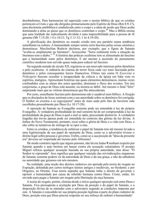 desobedientes. Para harmonizar tal suposição com o ensino bíblico de que os cristãos
pertencem a Cristo e que são dirigidos primariamente pelo Espírito de Deus (Rm 8.9-17),
uma dicotomia antibíblica é estabelecida entre o corpo e a alma de modo que Deus acaba
dominando a alma ao passo que os demônios controlam o corpo.69
Mas a Bíblia ensina
que uma lealdade tão radicalmente dividida é uma impossibilidade para a pessoa de fé
genuína (Mt 7.15-20; 1 Co 10.21; Tg 3.11-12; 1 Jo 4.19-20).
A glorificação dos demônios no mundo cristão tem seu paralelo numa tendência
semelhante na cultura. A humanidade sempre sentiu certo fascínio pelas coisas sinistras e
demoníacas. Maxilmilian Rudwin declarou, por exemplo, que a figura de Satanás
"avulta-se amplamente na literatura". Acrescenta: "Seria realmente triste a situação da
literatura sem o diabo." 70
A história das práticas ocultistas tem se alimentado do fascínio
que a humanidade sente pelos demônios. E até mesmo a ascensão do pensamento
científico moderno tem servido quase nada para reduzir tal fascínio.
Na segunda metade do século XX, registrou-se um renovado interesse pelos demônios
e pelo ocultismo. A indústria do cinema de terror ficou cada vez mais fascinada pelos
demônios e pelos consequentes lucros financeiros. Filmes tais como O Exorcista e
Poltergeist buscam ressaltar a incapacidade da ciência e da Igreja em lidar com os
espíritos, malignos. Apresentam histórias nas quais elementos demoníacos, muitas vezes
confundidos com as almas dos entes queridos, dominam o fluxo dos eventos. Em tais
conjecturas, a graça de Deus está ausente, ou mostra-se débil. Até mesmo o final "feliz"
surpreende mais que as vitórias demoníacas que lhe antecederam.
Por certo, semelhante fascínio pelo demonismo não é saudável nem bíblico. A fixação
que os discípulos de Jesus sentiram com a sua autoridade sobre os demônios foi corrigida.
O Senhor os exortou a se regozijarem" antes de mais nada pelo fato de haverem sido
escolhidos pessoalmente por Deus (Lc 10.17-20).
A oposição de Satanás ao Evangelho somente pode ser entendida à luz do próprio
Evangelho. A verdadeira profundidade do mal somente há de ser compreendida à luz da
profundidade da graça de Deus à qual o mal se opõe, procurando destruí-la. A verdadeira
tragédia das trevas apenas pode ser entendida no contexto das glórias da luz divina. A
ênfase do Novo Testamento, portanto, recai sobre a glória de Deus e a vida com Deus, e
não sobre as tentativas do inimigo de se opor a elas.
Entre os cristãos, a tendência de enfatizar o papel de Satanás tem até mesmo levado a
uma legitimização de seu papel de oponente de Deus, como se o adversário tivesse o
direito legal sobre pessoas e governos. Enfim, como se a sua posição de "deus da presente
era" devesse ser respeitada até mesmo pelo Altíssimo!
De modo contrário àquilo que alguns pensam, não há em Judas 9 nenhum respeito por
Satanás quando o anjo hesitou em lançar contra ele acusação caluniadora. O arcanjo
Miguel refreou qualquer acusação baseada na sua própria autoridade, mas disse: "O
Senhor te repreenda". Isso significa que qualquer rejeição das reivindicações enganosas
de Satanás somente poderá vir da autoridade de Deus e da sua graça, e não da sabedoria
ou autoridade que geramos em nós mesmos.
Na realidade, uma noção dos direitos satânicos era apoiada pela teoria do resgate na
Expiação, defendida por certos teólogos latinos antigos e medievais, no Ocidente; e por
Orígenes, no Oriente. Essa teoria supunha que Satanás tinha o direito de governar e
oprimir a humanidade por causa da rebelião humana contra Deus. Cristo, então, foi
enviado para pagar a Satanás um resgate pela libertação da raça humana.
A teoria do resgate, porém, elimina desde o início qualquer oposição real entre Deus e
Satanás. Fica pressuposta a aceitação por Deus da posição e do papel de Satanás, e a
disposição divina de se entender com o adversário segundo as condições impostas por
este. A Satanás é concedido ter sua própria posição legítima à parte do plano redentor de
Deus, posição esta que Deus precisa respeitar no seu esforço de redimir a humanidade!
 