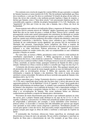 Em contraste com a teoria do resgate há o ensino bíblico de que a posição e a atuação
de Satanás baseiam-se numa mentira (Jo 8.44). Não há nenhuma legitimidade que Deus
deva reconhecer, e com que Ele deva se conformar! O triunfo da graça divina sobre as
forças das trevas não concede a elas nenhuma posição legítima e digna de respeito, e
declara que Satanás, como o "deus deste século," tem uma posição ilegítima que lhe foi
concedida pela cegueira e rebelião da própria humanidade (2 Co 4.4). Realmente, um
"pagamento" foi feito por Cristo na cruz, não a Satanás, mas a Deus, em favor da
humanidade. 71
Nossa resposta mais sábia às reivindicações falsas e enganosas de Satanás é negá-las;
e devemos fazê-lo somente através da "olhadela" rápida e penetrante que o teólogo Karl
Barth lhes deu na luz maior da graça e verdade de Deus. Parecer haver, contudo, uma
pressuposição oculta entre muitos participantes dos ministérios de libertação no sentido
de que Satanás somente pode ser derrotado por aqueles que melhor o conhecem. Noutras
palavras: quanto mais mistérios pudermos desvendar a respeito dos demônios, tanto mais
poderemos controlá-los e derrotá-los. Nesses casos, entende-se que a libertação é o
resultado de um conhecimento secreto (gnõsis) que pessoas fora do movimento da
libertação não possuem. Especulações muito complexas são feitas a respeito da
organização e das características dos demônios e de como se relacionam com os governos
humanos e as vidas individuais. Práticas primorosas de "amarrar" as potências
demoníacas podem ser usadas contra elas, uma vez compreendidas as suas verdadeiras
posições e funções no mundo.
Por outro lado, ao lermos a Bíblia, percebemos como é notável a total ausência de
semelhantes especulações e práticas. A Bíblia encoraja-nos a resistir às forças
enganadoras das trevas, e não estudá-las e amarrá-las.72
Nenhum esforço é feito na Bíblia
para levar-nos a conhecer melhor o diabo. O enfoque exclusivo recai em conhecer melhor
a Deus, resistindo, ao mesmo tempo, quaisquer tentativas de Satanás de obter a nossa
atenção. Submeter-se a Deus e resistir ao diabo é o conselho que Tiago nos deu (Tg 4.7).
Certamente não devemos ignorar a existência do diabo. Mas qualquer atenção que a
ele prestarmos não deve passar de nossa negação quanto as suas reivindicações à luz do
enfoque sobre as reivindicações divinas. A Bíblia não especula, nem dá muitas
informações a respeito de Satanás e dos demônios. Não existe aí muita coisa para
satisfazer a nossa curiosidade. Há indícios de haver ocorrido uma queda de Satanás e dos
demônios (Jd 6; Ap 12.7-9).
Alguns especulam que o Antigo Testamento descreve a queda de Satanás em Isaías
14.12-20, mas o significado desse trecho não fica bem claro, e talvez não passe de uma
repreensão poética ao "rei de Babilônia" (14-4). O "quando" e "como" dessa queda não é
definido explicitamente em nenhum lugar. A verdade é que o propósito da Bíblia ao tratar
de Satanás e dos demônios visa à redenção do homem, e não a especulação teológica. O
enfoque recai em afirmar o propósito redentor de Deus, e o seu poder em repudiar as
obras e as reivindicações de Satanás. Não existe nenhuma ênfase em obtermos
conhecimentos profundos a respeito de Satanás para o derrotarmos.
Precisamos de muito discernimento para derrotar o que realmente pertence ao reino
das trevas, pois o próprio Satanás pode disfarçar-se em anjo de luz (2 Co 11.14). O
orgulho, a idolatria, o preconceito e as fobias mais prejudiciais podem aparecer na forma
de religiosidade e patriotismo, por exemplo, e serem defendidos como doutrinas e
práticas nobres. A escravidão e o racismo têm sido defendidos por pessoas que alegam
estar apoiando as mais nobres causas religiosas e patrióticas. Semelhantes pecados só
servem para apoiar o reino das trevas. Será necessário sempre esquadrinharmos o nosso
próprio coração para negar as obras do diabo e reafirmar a renovação do Espírito na
Igreja.
O testemunho das Escrituras oferece-nos fontes específicas de orientação para
discernirmos as forças do mal e da opressão. Há um critério cristológico e uma base no
Espírito de Deus para o discernimento do mal. Por exemplo: já que Deus criou a
 