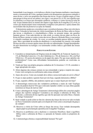 humanidade à sua imagem, e reivindicou o direito à raça humana mediante o nascimento,
morte e ressurreição de Cristo, qualquer tentativa de desumanizar uma pessoa contradiz o
amor divino, e serve aos propósitos das forças das trevas. Já que o Espírito ungiu a Cristo
para pregar as boas novas aos pobres, aos cegos, e aos presos (Lc 4.18), isso significa que
as estruturas e as forças que encorajam a pobreza, a doença e o crime servem ao reino do
mal. Já que Satanás deixa as mentes dos ímpios cegas diante do Evangelho (2 Co 4-4), as
coisas que desencorajam nosso testemunho evangélico (em palavras e ações) diante dos
necessitados hão de promover as ações de Satanás.
O demonismo ajuda-nos a reconhecer que a resistência humana a Deus tem relevância
ulterior. Colocada no horizonte da vitória escatológica do Reino de Deus sobre as forças
das trevas, a obediência e a desobediência a Deus, no presente tempo, são questões
bastante graves. Com cada decisão na vida cristã, os crentes devem optar em favor do
Reino de Deus e postar-se contra o reino das trevas. Buscar o Reinode Deus e a sua justiça
é o desafio constante do cristão. Às vezes, as escolhas poderão parecer difíceis e ambí-
guas. Mas a gravidade da escolha da obediência e a necessidade do consolo e do perdão
divinos em meio as nossas opções nunca deverão ser subestimadas. O papel desempenha-
do pelo demonismo na teologia e no testemunho cristãos indica a gravidade das nossas
escolhas.
PERGUNTAS DO ESTUDO
1. Considere as interpretações de Origines (nota de rodapé 84), de Tomás de Aquino (n.r.
17), de Martinho Lutero (n.r. 21), dos Cabalistas (n.r. 38), de Ireneu (n.r. 40), e de Paul
Tillich (n.r. 25) acerca da natureza ou do papel dos anjos. Por que essas opiniões são
problemáticas? Como suas dificuldades hermenêuticas poderão ser resolvidas ou
evitadas?
2. Tendo por base sua própria pesquisa cuidadosa de Co-lossenses 1.15-18, considere o
lugar apropriado dos anjos.
3. Aliste algumas das crenças comuns na sua comunidade e igreja a respeito dos anjos.
Como você corrigiria ou confirmaria cada crença alistada?
4. Anjos são servos. Como seu exemplo deve afetar a nossa motivação em servir a Deus?
5. O que os anjos podem e querem fazer por nós hoje, segundo demonstra a Bíblia?
6. O que, segundo a Bíblia, não podemos esperar que os anjos façam por nós hoje?
7. A demonologia remove-nos dos verdadeiros problemas e males da vida? Explique
como ela poderia fazê-lo? Por que é relevante repudiar o diabo e as suas obras quando
resistimos às forças do mal na vida?
8. Como a abordagem do Antigo Testamento à demonologia difere dos conceitos pagãos
antigos dos espíritos malignos? Considere-a em relação à soberania de Deus. Em
particular, a soberania divina significa que não há oposição real entre Deus e Satanás
no Antigo Testamento?
9. Qual verdade se pode achar no fato de a derrota das forças das trevas ter sido revelada
no Novo Testamento somente após a revelação de Cristo como a encarnação da graça e
da verdade?
10. Descreva a vitória de Cristo sobre as forças das trevas. Essa verdade desempenha
algum papel na proclamação apostólica do Evangelho? Explique.
11. Descreva os problemas com o dualismo e o monismo filosóficos. Qual o equilíbrio
bíblico entre a soberania de Deus e a oposição de Satanás contra os propósitos de
Deus?
12. A demonologia elimina a responsabilidade humana? Por quê?
 