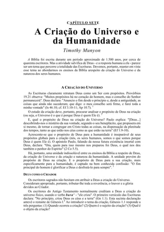 CAPÍTULO SETE
A Criação do Universo e
da Humanidade
Timothy Munyon
A Bíblia foi escrita durante um período aproximado de 1.500 anos, por cerca de
quarenta escritores. Mas a atividade salvífica de Deus - e a resposta humana a ela - parece
ser um tema que percorre a totalidade das Escrituras. Devemos, portanto, manter em vista
esse tema ao abordarmos os ensinos da Bíblia arespeito da criação do Universo e da
natureza dos seres humanos.
A CRIAÇÃO DO UNIVERSO
As Escrituras claramente retratam Deus como um Ser com propósitos. Provérbios
19.21 observa: "Muitos propósitos há no coração do homem, mas o conselho do Senhor
permanecerá". Deus declara: "Anuncio o fim desde o princípio e, desde a antiguidade, as
coisas que ainda não sucederam; que digo: o meu conselho será firme, e farei toda a
minha vontade" (Is 46.10; cf. Ef 3.10-11; Ap 10.7). 1
O estudo da criação deve, portanto, procurar analisar o propósito de Deus na criação
(ou seja, o Universo é o que é porque Deus é quem Ele é). 2
E, qual o propósito de Deus na criação do Universo? Paulo explica: "[Deus...]
descobrindo-nos o mistério da sua vontade, segundo o seu beneplácito, que propusera em
si mesmo, de tornar a congregar em Cristo todas as coisas, na dispensação da plenitude
dos tempos, tanto as que estão nos céus como as que estão na terra" (Ef 1.9-10).
Acrescente-se que o propósito de Deus para a humanidade é inseparável de seus
propósitos globais para a criação (nós, os seres humanos, somos o que somos porque
Deus é quem Ele é). O apóstolo Paulo, falando da nossa futura existência imortal com
Deus, declara: "Ora, quem para isso mesmo nos preparou foi Deus, o qual nos deu
também o penhor do Espírito" (2 Co 5.5).
Há, portanto, uma unidade indissolúvel entre os ensinos da Bíblia a respeito de Deus,
da criação do Universo e da criação e natureza da humanidade. A unidade provém do
propósito de Deus na criação. E o propósito de Deus para a sua criação, mais
especificamente para a humanidade, é captado na bem conhecida confissão: "O fim
principal do homem é glorificar a Deus e desfrutá-lo para sempre". 3
DEUS COMO O CRIADOR
Os escritores sagrados não hesitam em atribuir a Deus a criação do Universo.
Consideram apropriado, portanto, tributar-lhe toda a reverência, o louvor e a glória
devidos ao Criador.
Os escritores do Antigo Testamento normalmente creditam a Deus a criação do
universo físico, usando o verbo bara' - "ele criou". O primeiro versículo das Escrituras
declara: "No princípio, criou Deus os céus e a terra" (Gn 1.1). Esta sucinta declaração
antevê o restante de Gênesis l.4
Ao introduzir o tema da criação, Gênesis 1.1 responde a
três perguntas: (1) Quando ocorreu a criação? (2) Quem é o sujeito da criação? (3) Qual é
o objeto da criação?
 
