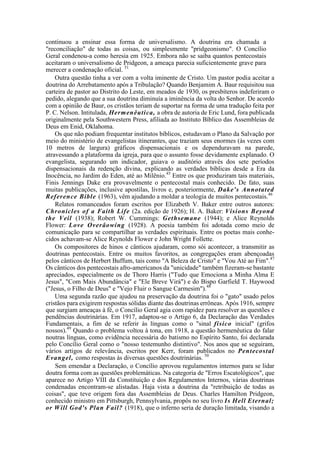 continuou a ensinar essa forma de universalismo. A doutrina era chamada a
"reconciliação" de todas as coisas, ou simplesmente "pridgeonismo". O Concílio
Geral condenou-a como heresia em 1925. Embora não se saiba quantos pentecostais
aceitaram o universalismo de Pridgeon, a ameaça parecia suficientemente grave para
merecer a condenação oficial. 51
Outra questão tinha a ver com a volta iminente de Cristo. Um pastor podia aceitar a
doutrina do Arrebatamento após a Tribulação? Quando Benjamim A. Baur requisitou sua
carteira de pastor ao Distrito do Leste, em meados de 1930, os presbíteros indeferiram o
pedido, alegando que a sua doutrina diminuía a iminência da volta do Senhor. De acordo
com a opinião de Baur, os cristãos teriam de suportar na forma de uma tradução feita por
P. C. Nelson. Intitulada, Hermenêutica, a obra de autoria de Eric Lund, fora publicada
originalmente pela Southwestern Press, afiliada ao Instituto Bíblico das Assembleias de
Deus em Enid, Oklahoma.
Os que não podiam frequentar institutos bíblicos, estudavam o Plano da Salvação por
meio do ministério de evangelistas itinerantes, que traziam seus enormes (às vezes com
10 metros de largura) gráficos dispensacionais e os dependuravam na parede,
atravessando a plataforma da igreja, para que o assunto fosse devidamente explanado. O
evangelista, segurando um indicador, guiava o auditório através dos sete períodos
dispensacionais da redenção divina, explicando as verdades bíblicas desde a Era da
Inocência, no Jardim do Eden, até ao Milênio.45
Entre os que produziram tais materiais,
Finis Jennings Dake era provavelmente o pentecostal mais conhecido. De fato, suas
muitas publicações, inclusive apostilas, livros e, posteriormente, Dake's Annotated
Reference Bíble (1963), vêm ajudando a moldar a teologia de muitos pentecostais.46
Relatos romanceados foram escritos por Elizabeth V. Baker entre outros autores:
Chronicles of a Faith Life (2a. edição de 1926); H. A. Baker: Visions Beyond
the Veil (1938); Robert W. Cummings: Gethsemane (1944); e Alice Reynolds
Flower: Love Overâowing (1928). A poesia também foi adotada como meio de
comunicação para se compartilhar as verdades espirituais. Entre os poetas mais conhe-
cidos achavam-se Alice Reynolds Flower e John Wright Follette.
Os compositores de hinos e cânticos ajudaram, como sói acontecer, a transmitir as
doutrinas pentecostais. Entre os muitos favoritos, as congregações eram abençoadas
pelos cânticos de Herbert Buffum, tais como "A Beleza de Cristo" e "Vou Até ao Fim".47
Os cânticos dos pentecostais afro-americanos da "unicidade" também fizeram-se bastante
apreciados, especialmente os de Thoro Harris ("Tudo que Emociona a Minha Alma E
Jesus", "Com Mais Abundância" e "Ele Breve Virá") e do Bispo Garfield T. Haywood
("Jesus, o Filho de Deus" e "Vejo Fluir o Sangue Carmesim").48
Uma segunda razão que ajudou na preservação da doutrina foi o "gato" usado pelos
cristãos para exigirem respostas sólidas diante das doutrinas errôneas. Após 1916, sempre
que surgiam ameaças à fé, o Concílio Geral agia com rapidez para resolver as questões e
pendências doutrinárias. Em 1917, adaptou-se o Artigo 6, da Declaração das Verdades
Fundamentais, a fim de se referir às línguas como o "sinal físico inicial" (grifos
nossos).49
Quando o problema voltou à tona, em 1918, a questão hermenêutica do falar
noutras línguas, como evidência necessária do batismo no Espírito Santo, foi declarada
pelo Concílio Geral como o "nosso testemunho distintivo". Nos anos que se seguiram,
vários artigos de relevância, escritos por Kerr, foram publicados no Pentecostal
Evangel, como respostas às diversas questões doutrinárias. 50
Sem emendar a Declaração, o Concílio aprovou regulamentos internos para se lidar
doutra forma com as questões problemáticas. Na categoria de "Erros Escatológicos", que
aparece no Artigo VIII da Constituição e dos Regulamentos Internos, várias doutrinas
condenadas encontram-se alistadas. Haja vista a doutrina da "retribuição de todas as
coisas", que teve origem fora das Assembleias de Deus. Charles Hamilton Pridgeon,
conhecido ministro em Pittsburgh, Pennsylvania, propôs no seu livro Is Hell Eternal;
or Will God's Plan Fail? (1918), que o inferno seria de duração limitada, visando a
 