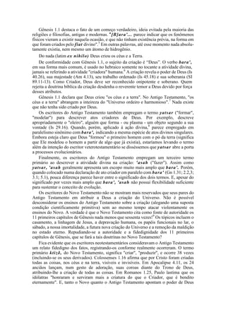 Gênesis 1.1 destaca o fato de um começo verdadeiro, ideia evitada pela maioria das
religiões e filosofias, antigas e modernas. u
[B]ara'... parece indicar que os fenômenos
físicos vieram a existir naquela ocasião, e que não tinham existência prévia, na forma em
que foram criados pelo fiat divino".5
Em outras palavras, até esse momento nada absolu-
tamente existia, nem mesmo um átomo de hidrogênio.
Do nada (latim ex nihilo) Deus criou os céus e a Terra.
De conformidade com Gênesis 1.1, o sujeito da criação é “Deus”. O verbo bara',
em sua forma mais comum, é usado no hebraico somente no tocante a atividade divina,
jamais se referindo a atividade "criadora" humana.6
A criação revela o poder de Deus (Is
40.26), sua majestade (Am 4.13), seu trabalho ordenado (Is 45.18) e sua soberania (SI
89.11-13). Como Criador, Deus deve ser reconhecido onipotente e soberano. Quem
rejeita a doutrina bíblica da criação desdenha o reverente temor a Deus devido por força
desses atributos.
Gênesis 1.1 declara que Deus criou "os céus e a terra". No Antigo Testamento, "os
céus e a terra" abrangem a inteireza do "Universo ordeiro e harmonioso".7
Nada existe
que não tenha sido criado por Deus.
Os escritores do Antigo Testamento também empregam o termo yatsar ("formar",
"modelar") para descrever atos criadores de Deus. Por exemplo, descreve
apropriadamente o "oleiro", alguém que forma - ou plasma - um objeto segundo a sua
vontade (Is 29.16). Quando, porém, aplicado à ação divina,8
parece empregado em
paralelismo sinônimo com bara', indicando a mesma espécie de atos divinos singulares.
Embora esteja claro que Deus "formou" o primeiro homem com o pó da terra (significa
que Ele modelou o homem a partir de algo que já existia), estaríamos levando o termo
além da intenção do escritor veterotestamentário se disséssemos que yatsar abre a porta
a processos evolucionários.
Finalmente, os escritores do Antigo Testamento empregam um terceiro termo
primário ao descrever a atividade divina na criação: 'asah ("fazer"). Assim como
yatsar, 'asah geralmente apresenta um escopo muito mais amplo que bara'. Porém,
quando colocado numa declaração de ato criador em paralelo com bara' (Gn 1.31; 2.2,3;
3.1; 5.1), pouca diferença parece haver entre o significado dos dois termos. E, apesar do
significado por vezes mais amplo que bara', 'asah não possui flexibilidade suficiente
para sustentar o conceito de evolução.
Os escritores do Novo Testamento não se mostram mais reservados que seus pares do
Antigo Testamento em atribuir a Deus a criação do Universo. Não é possível
desconsiderar os ensinos do Antigo Testamento sobre a criação (alegando uma suposta
condição cientificamente primitiva) sem ao mesmo tempo atacar violentamente os
ensinos do Novo. A verdade é que o Novo Testamento cita como fonte de autoridade os
11 primeiros capítulos de Gênesis nada menos que sessenta vezes!9
Os tópicos incluem o
casamento, a linhagem de Jesus, a depravação humana, os papéis funcionais no lar, o
sábado, a nossa imortalidade, a futura nova criação do Universo e a remoção da maldição
no estado eterno. Repudiando-se a autoridade e a fidedignidade dos 11 primeiros
capítulos de Gênesis, que se fará a tais doutrinas no Novo Testamento?
Fica evidente que os escritores neotestamentários consideravam o Antigo Testamento
um relato fidedigno dos fatos, registrando-os conforme realmente ocorreram. O termo
primário ktizõ, do Novo Testamento, significa "criar", "produzir", e ocorre 38 vezes
(incluindo-se os seus derivados). Colossenses 1.16 afirma que por Cristo foram criadas
todas as coisas, nos céus e na terra, visíveis e invisíveis. Em Apocalipse 4.11, os 24
anciãos lançam, num gesto de adoração, suas coroas diante do Trono de Deus,
atribuindo-lhe a criação de todas as coisas. Em Romanos 1.25, Paulo lastima que os
idólatras "honraram e serviram mais a criatura do que o Criador, que é bendito
eternamente". E, tanto o Novo quanto o Antigo Testamento apontam o poder de Deus
 