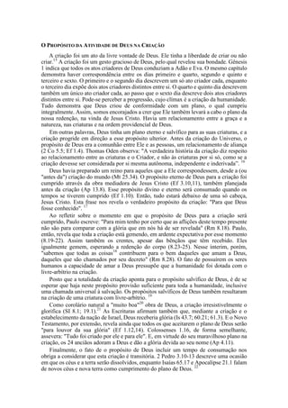 O PROPÓSITO DA ATIVIDADE DE DEUS NA CRIAÇÃO
A criação foi um ato da livre vontade de Deus. Ele tinha a liberdade de criar ou não
criar.15
A criação foi um gesto gracioso de Deus, pelo qual revelou sua bondade. Gênesis
1 indica que todos os atos criadores de Deus conduziam a Adão e Eva. O mesmo capítulo
demonstra haver correspondência entre os dias primeiro e quarto, segundo e quinto e
terceiro e sexto. O primeiro e o segundo dia descrevem um só ato criador cada, enquanto
o terceiro dia expõe dois atos criadores distintos entre si. O quarto e quinto dia descrevem
também um único ato criador cada, ao passo que o sexto dia descreve dois atos criadores
distintos entre si. Pode-se perceber a progressão, cujo clímax é a criação da humanidade.
Tudo demonstra que Deus criou de conformidade com um plano, o qual cumpriu
integralmente. Assim, somos encorajados a crer que Ele também levará a cabo o plano da
nossa redenção, na vinda de Jesus Cristo. Havia um relacionamento entre a graça e a
natureza, nas criaturas e na ordem providencial de Deus.
Em outras palavras, Deus tinha um plano eterno e salvífico para as suas criaturas, e a
criação progride em direção a esse propósito ulterior. Antes da criação do Universo, o
propósito de Deus era a comunhão entre Ele e as pessoas, um relacionamento de aliança
(2 Co 5.5; Ef 1.4). Thomas Oden observa: "A verdadeira história da criação diz respeito
ao relacionamento entre as criaturas e o Criador, e não às criaturas por si só, como se a
criação devesse ser considerada por si mesma autônoma, independente e inderivada”. 16
Deus havia preparado um reino para aqueles que a Ele correspondessem, desde a (ou
"antes da") criação do mundo (Mt 25.34). O propósito eterno de Deus para a criação foi
cumprido através da obra mediadora de Jesus Cristo (Ef 3.10,11), também planejada
antes da criação (Ap 13.8). Esse propósito divino e eterno será consumado quando os
tempos se tiverem cumprido (Ef 1.10). Então, tudo estará debaixo de uma só cabeça,
Jesus Cristo. Esta frase nos revela o verdadeiro propósito da criação: "Para que Deus
fosse conhecido". 17
Ao refletir sobre o momento em que o propósito de Deus para a criação será
cumprido, Paulo escreve: "Para mim tenho por certo que as aflições deste tempo presente
não são para comparar com a glória que em nós há de ser revelada" (Rm 8.18). Paulo,
então, revela que toda a criação está gemendo, em ardente expectativa por esse momento
(8.19-22). Assim também os crentes, apesar das bênçãos que têm recebido. Eles
igualmente gemem, esperando a redenção do corpo (8.23-25). Nesse ínterim, porém,
"sabemos que todas as coisas18
contribuem para o bem daqueles que amam a Deus,
daqueles que são chamados por seu decreto" (Rm 8.28). O fato de possuírem os seres
humanos a capacidade de amar a Deus pressupõe que a humanidade foi dotada com o
livre-arbítrio na criação.
Posto que a totalidade da criação aponta para o propósito salvífico de Deus, é de se
esperar que haja neste propósito provisão suficiente para toda a humanidade, inclusive
uma chamada universal à salvação. Os propósitos salvíficos de Deus também resultaram
na criação de uma criatura com livre-arbítrio. 19
Como corolário natural a "muito boa"20
obra de Deus, a criação irresistivelmente o
glorifica (SI 8.1; 19.1).21
As Escrituras afirmam também que, mediante a criação e o
estabelecimento da nação de Israel, Deus receberia glória (Is 43.7; 60.21; 61.3). E o Novo
Testamento, por extensão, revela ainda que todos os que aceitarem o plano de Deus serão
"para louvor da sua glória" (Ef 1.12,14). Colossenses 1.16, de forma semelhante,
assevera: "Tudo foi criado por ele e para ele". E, em virtude do seu maravilhoso plano na
criação, os 24 anciãos adoram a Deus e dão a glória devida ao seu nome (Ap 4.11).
Finalmente, o fato de o propósito de Deus incluir um tempo de consumação nos
obriga a considerar que esta criação é transitória. 2 Pedro 3.10-13 descreve uma ocasião
em que os céus e a terra serão dissolvidos, enquanto Isaías 65.17 e Apocalipse 21.1 falam
de novos céus e nova terra como cumprimento do plano de Deus. 22
 