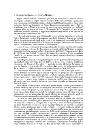 A COSMOGONIA BÍBLICA E A CIÊNCIA MODERNA
Alguns críticos bíblicos sustentam que não há reconciliação possível entre a
cosmogonia (conceito da origem e desenvolvimento do Universo) bíblica e o que é aceito
pela comunidade científica hoje. Alguns estudiosos da Bíblia, entendendo de modo literal
numerosas figuras de linguagem no Antigo Testamento, argumentam que os hebreus
acreditavam que o Universo consistia de uma terra plana sustentada por "colunas"
colossais sobre um abismo de água. O "firmamento" (céu)23
em cima era uma arcada
sólida que mantinha afastadas as águas (que ocasionalmente caíam pelas "janelas" da
arcada) que estavam acima da terra. 24
H. J. Austel, rechaçando essa interpretação excessivamente literalista dos textos do
Antigo Testamento, explica: "O emprego de semelhante linguagem figurada não obriga à
adoção de uma cosmologia pagã, assim como o uso moderno da expressão 'pôr-do-sol'
subentende ignorância astronômica. A linguagem figurada é frequentemente fenomeno-
lógica, e é conveniente, além de causar vívido impacto".25
Mesmo levando-se em conta a linguagem figurada, persistem algumas dificuldades.
Onde se encaixam os fósseis dos dinossauros na cosmologia bíblica? Existem evidências
de um dilúvio global, poucos milhares de anos antes de Cristo? Teria realmente a Terra
4,5 bilhões de anos de idade? A maioria dos evangélicos, convicta de que o mundo de
Deus há de concordar com a sua Palavra, busca respostas a estas intrigantes perguntas - e
a outras também.
De modo geral, os cristãos evangélicos seguem um dos quatro modelos seguintes, que
buscam harmonizar a revelação especial de Deus (a Bíblia) com a revelação geral (o que
observamos no Universo). São eles: (1) evolução teística; (2) teoria da lacuna, ou
conceito da ruína e reconstrução; (3) criacionismo fiat, conhecido também por teoria da
Terra jovem; e (4) criacionismo progressivo, denominado teoria do dia-época.
Examinaremos resumidamente os modelos acima, exceto a evolução teística. O
estudo desta não nos servirá aqui a nenhum propósito útil porque os seus proponentes
aceitam basicamente tudo quanto propõe a evolução secular, entendendo que Deus
apenas supervisionava o processo.26
Os proponentes da evolução teística costumam negar
que yatsar e 'asah sejam usados em sinonímia paralela nos relatos da criação,
afirmando que, pelo contrário, incluem o conceito da evolução no decurso de longas
épocas de tempo.
Neste estudo, são necessárias ainda certas generalizações. Mesmo que determinado
escritor, dentro de certo modelo, não represente com exatidão o consenso deste em todos
os seus pormenores, podemos, para atender aos nossos propósitos, aproveitar aquele
como representante da posição global. Na realidade, nenhum autor individual concorda
inteiramente com as conclusões de outros adeptos do mesmo conceito geral. E,
finalmente, muitos autores não especificam a identidade do seu modelo.
Deixando de lado, por enquanto, a evolução teística, os outros três modelos
concordam que a macroevolução - a transmutação de determinado tipo de organismo em
um outro mais complexo (a evolução entre as espécies) - nunca aconteceu (no sentido de
um réptil transformar-se em ave, ou um mamífero terrestre em mamífero aquático).
Mesmo assim, concordam que a microevolução - pequenas mudanças dentro de
organismos (a evolução dentro da espécie) - tem acontecido (como as mariposas que
mudam de cor, as mudanças do comprimento do bico e das cores da plumagem de certas
aves ou a variedade que observamos nos seres humanos, embora estes descendam todos
de Adão e Eva). Concordam também que Deus deve ser adorado como Criador e que Ele,
de modo sobrenatural e sem a inteferência de qualquer causa ou agente (por atos criadores
sobrenaturais e distintos entre si), criou os antepassados genéticos dos principais grupos
de organismos de plantas e animais hoje conhecidos. E, finalmente, concordam que os
seres humanos derivam o seu valor do fato de haverem sido criados diretamente à
 
