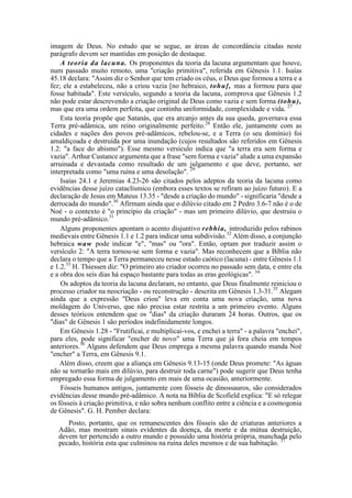 imagem de Deus. No estudo que se segue, as áreas de concordância citadas neste
parágrafo devem ser mantidas em posição de destaque.
A teoria da lacuna. Os proponentes da teoria da lacuna argumentam que houve,
num passado muito remoto, uma "criação primitiva", referida em Gênesis 1.1. Isaías
45.18 declara: "Assim diz o Senhor que tem criado os céus, o Deus que formou a terra e a
fez; ele a estabeleceu, não a criou vazia [no hebraico, tohu], mas a formou para que
fosse habitada". Este versículo, segundo a teoria da lacuna, comprova que Gênesis 1.2
não pode estar descrevendo a criação original de Deus como vazia e sem forma (tohu),
mas que era uma ordem perfeita, que continha uniformidade, complexidade e vida. 27
Esta teoria propõe que Satanás, que era arcanjo antes da sua queda, governava essa
Terra pré-adâmica, um reino originalmente perfeito.28
Então ele, juntamente com as
cidades e nações dos povos pré-adâmicos, rebelou-se, e a Terra (o seu domínio) foi
amaldiçoada e destruída por uma inundação (cujos resultados são referidos em Gênesis
1.2: "a face do abismo"). Esse mesmo versículo indica que "a terra era sem forma e
vazia". Arthur Custance argumenta que a frase "sem forma e vazia" alude a uma expansão
arruinada e devastada como resultado de um julgamento e que deve, portanto, ser
interpretada como "uma ruína e uma desolação". 29
Isaías 24.1 e Jeremias 4.23-26 são citados pelos adeptos da teoria da lacuna como
evidências desse juízo cataclísmico (embora esses textos se refiram ao juízo futuro). E a
declaração de Jesus em Mateus 13.35 - "desde a criação do mundo" - significaria "desde a
derrocada do mundo".30
Afirmam ainda que o dilúvio citado em 2 Pedro 3.6-7 não é o de
Noé - o contexto é "o princípio da criação" - mas um primeiro dilúvio, que destruiu o
mundo pré-adâmico.31
Alguns proponentes apontam o acento disjuntivo rebhia, introduzido pelos rabinos
medievais entre Gênesis 1.1 e 1.2 para indicar uma subdivisão.32
Além disso, a conjunção
hebraica waw pode indicar "e", "mas" ou "ora". Então, optam por traduzir assim o
versículo 2: "A terra tornou-se sem forma e vazia". Mas reconhecem que a Bíblia não
declara o tempo que a Terra permaneceu nesse estado caótico (lacuna) - entre Gênesis 1.1
e 1.2.33
H. Thiessen diz: "O primeiro ato criador ocorreu no passado sem data, e entre ela
e a obra dos seis dias há espaço bastante para todas as eras geológicas". 34
Os adeptos da teoria da lacuna declaram, no entanto, que Deus finalmente reiniciou o
processo criador na neocriação - ou reconstrução - descrita em Gênesis 1.3-31.35
Alegam
ainda que a expressão "Deus criou" leva em conta uma nova criação, uma nova
moldagem do Universo, que não precisa estar restrita a um primeiro evento. Alguns
desses teóricos entendem que os "dias" da criação duraram 24 horas. Outros, que os
"dias" de Gênesis 1 são períodos indefinidamente longos.
Em Gênesis 1.28 - "Frutificai, e multiplicai-vos, e enchei a terra" - a palavra "enchei",
para eles, pode significar "encher de novo" uma Terra que já fora cheia em tempos
anteriores.36
Alguns defendem que Deus emprega a mesma palavra quando manda Noé
"encher" a Terra, em Gênesis 9.1.
Além disso, creem que a aliança em Gênesis 9.13-15 (onde Deus promete: "As águas
não se tornarão mais em dilúvio, para destruir toda carne") pode sugerir que Deus tenha
empregado essa forma de julgamento em mais de uma ocasião, anteriormente.
Fósseis humanos antigos, juntamente com fósseis de dinossauros, são considerados
evidências desse mundo pré-adâmico. A nota na Bíblia de Scofield explica: "E só relegar
os fósseis à criação primitiva, e não sobra nenhum conflito entre a ciência e a cosmogonia
de Gênesis". G. H. Pember declara:
Posto, portanto, que os remanescentes dos fósseis são de criaturas anteriores a
Adão, mas mostram sinais evidentes da doença, da morte e da mútua destruição,
devem ter pertencido a outro mundo e possuído uma história própria, manchada pelo
pecado, história esta que culminou na ruína deles mesmos e de sua habitação. 37
 