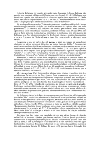 A teoria da lacuna, no entanto, apresenta várias fraquezas. A língua hebraica não
permite uma lacuna de milhões ou bilhões de anos entre Gênesis 1.1 e 1.2. O hebraico tem
uma forma especial, que indica sequência e introduz aquela forma a partir de 1.3. Nada
indica uma falta de sequência entre 1.1 el.2. Por isso, 1.2 pode muito bem ser assim tradu-
zido: "Ora [no princípio] a terra era sem forma e vazia de habitantes".
Os atuais eruditos em Antigo Testamento geralmente reconhecem Gênesis 1.1 como
uma introdução resumida à criação, cuja história o restante do capítulo relata com mais
pormenores.38
O versículo não descreve um mundo pré-adâmico. Pelo contrário,
apresenta ao leitor o mundo que Deus criou, ainda sem forma e vazio. Ou seja: Deus não
criou a Terra com sua forma atual de continentes e montanhas, nem com pessoas já
habitando nela. Nos três primeiros dias, Ele deu forma à criação; e nos três dias seguintes
a encheu. O restante da Bíblia refere-se a esses dias como criação, e não como nova
criação.
Acrescente-se que os verbos bara', yatsar e asaii são usados em paralelismo
sinônimo em vários trechos de Gênesis e de outros livros da Bíblia.39
Devemos ser
cautelosos em atribuir significado mais amplo a qualquer um desses verbos apenas por se
conformarem melhor a determinada teoria. O verbo "enchei" (1.28 - ARC) não significa
"encher de novo" alguma coisa que já foi cheia anteriormente. Significa simplesmente
"encher".40
E o verbo "era" no versículo 2 ("a terra era sem forma e vazia") não deve ser
traduzido por "tornou-se" ou "tornara-se" só para conformar-se à teoria da lacuna.41
Finalmente, a teoria da lacuna anula a si própria. Ao relegar as camadas fósseis ao
mundo pré-adâmico, com o propósito de harmonizar Gênesis 1 com os dados científicos,
não deixa evidência alguma de uma catástrofe global nos dias de Noé. Custance, o mais
técnico dos proponentes da teoria da lacuna na segunda metade do século XX, notou essa
dificuldade e optou por um dilúvio local, na Mesopotâmia e suas circunvizinhanças.42
Entretanto, Gênesis 6.7,13,17, 7,19-23, 8.9,21 e 9.15,16 nitidamente destacam que a
extensão do dilúvio era universal.
O críacionismo fiat. Outro modelo adotado pelos cristãos evangélicos hoje é o
criacionismo fiat ou teoria da Terra jovem. Seus proponentes argumentam que as
Escrituras devem ser interpretadas literalmente sempre que possível, para se chegar à
verdade original pretendida pelo autor.43
Por isso, os criacionistas fiat sustentam que um
cálculo geral pode ser feito com base na data da construção do Templo registrada em 1
Reis 6.1 (966-67 a.O), voltando até o surgimento do homem no sexto dia da criação.
Embora os escritores bíblicos talvez não tivessem a intenção de promover um cálculo
matemático dessa natureza, os resultados não deixarão de ser exatos, porque a Palavra de
Deus é inerrante. Esses versículos, portanto, parecem indicar não ter a Terra mais que dez
mil anos de idade. 44
Os defensores da teoria da Terra jovem argumentam que Deus criou o Universo pelo
seu divino "Fiat", um decreto sobrenatural e imediato - Ele não precisaria de milhões ou
bilhões de anos para levar a efeito o seu propósito. De acordo com esse ponto de vista, os
dias da criação em Gênesis devem ser considerados literais, pois era assim que os hebreus
entendiam o termo. Êxodo 20.11, explicando a razão da guarda do sábado, declara:
"Porque em seis dias fez o Senhor os céus e a terra, o mar e tudo que neles há, e ao sétimo
dia descansou" (veja também Mc 2.27). E inconcebível, dizem os criacionistas fiat, que
Deus tenha feito tal revelação a Moisés se os atos divinos da criação realmente
abrangessem milhões de anos.45
Duvidam eles das vastas eras calculadas através das várias formas de datação
radiométrica e levantam objeções, por diversos motivos. Primeiro: jamais poderão ser
comprovadas as seguintes pressuposições da datação radiométricas: (1) que Deus não
criou a Terra já com a presença de locais radioativos e com elementos derivados (que
também são o produto da decadência radioativa); (2) que o ritmo da decadência radioativa
tem sido constante durante 4,5 bilhões de anos; e (3) que não houve lixiviação dos
 