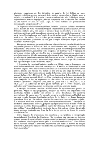 elementos precursores ou dos derivados, no decurso de 4,5 bilhões de anos.
Segundo: trabalhos recentes na área da física nuclear parecem lançar dúvidas sobre a
datação com urânio-23 8. E terceiro: a datação radiométrica não é fidedigna porque,
dependendo do método empregado, pode-se "comprovar" que a Terra tem uma centena
ou até milhões de anos de idade. Logo, os vários métodos são grosseiramente
incongruentes uns com os outros.46
Os adeptos do criacionismo fiat acreditam ainda que Deus criou a biosfera inteira num
estado maduro, em pleno funcionamento (com seres humanos e animais adultos, árvores
frutíferas maduras etc), bem como o universo físico (a atmosfera, o solo rico em
nutrientes, contendo matérias orgânicas mortas, a luz das estrelas já alcançando a Terra
etc.). Henry Morris chama a isto "estado de perfeição funcional".47
Por isso, embora os
teóricos do criacionismo fiat concordem que as mutações (quase sempre nocivas) e as
variações horizontais (variedades de cães, por exemplo) aconteçam, negam que tenha
ocorrido a macroevolução.
Finalmente, sustentam que quase todas - ou talvez todas - as camadas fósseis foram
depositadas durante o dilúvio de Noé ou imediatamente após, enquanto as águas
retrocediam.48
O dilúvio de Noé foi uma catástrofe global, precipitada pelo afloramento
das águas subterrâneas, juntamente com o colapso de um manto de vapor de água que em
certa época cobria o globo terrestre. Por isso, as camadas fósseis realmente servem a um
propósito teológico: (1) são testemunhas silenciosas de que Deus não permitirá que o
pecado sem arrependimento continue indefinidamente, sem ser refreado; (2) testificam
que Deus já destruiu o mundo inteiro num ato de juízo no passado, e que Ele certamente
tem capacidade para fazer o mesmo no futuro.49
A disposição das camadas fósseis depositadas pelo dilúvio coloca os dinossauros e os
seres humanos modernos vivendo no mesmo período. E possível, no entanto, que os seres
humanos daquela época não tivessem consciência da existência dos dinossauros (assim
como a maioria das pessoas hoje nunca viu um urso ou uma onça na floresta). Os
dinossauros eram herbívoros antes da queda do homem, assim como todos os outros
animais da Terra (Gn 1.29,30; cf. 9.1-3). No Reino futuro e ideal de Deus, os animais não
devorarão uns aos outros (Is 11.6-9; 65.25) e possivelmente voltarão ao seu estado de
antes da Queda. Por isso, os proponentes do criacionismo fiat sustentam que não havia
morte na "muito boa" criação de Deus, antes da Queda (Gn 3; cf. Rm 5.12-21; 1 Co
15.21-22).50
Os defensores da Terra jovem lembram que os outros modelos, que
defendem uma Terra antiga, jamais explicaram a carnificina anterior à Queda.
A exemplo dos demais conceitos, o criacionismo fiat apresenta o seu quinhão de
problemas. Alguns de seus proponentes, desejosos de reforçar seus argumentos com
evidências, tendem a aceitar sem críticas as novas descobertas. Isto acontecia
especialmente há alguns anos. Por exemplo, em certa ocasião fizeram publicidade das
supostas pegadas humanas fossilizadas no leito do rio Paluxy, no Texas. Pesquisas
posteriores, feitas por criacionistas, lançaram dúvidas sobre a identidade dessas pegadas,
e as matérias publicadas a respeito foram subsequentemente retiradas.51
Exemplos se-
melhantes têm incluído a aceitação, por parte de alguns criacionistas da Terra jovem, de
um sol que encolhe e de uma decadência recente da velocidade da luz - por um fator de
dez milhões.52
A equidade exige a explicação de que boa parte da crítica e da rejeição
dessas supostas evidências em favor da Terra jovem provém de dentro do próprio
criacionismo fiat.
Outra fraqueza do criacionismo fiat manifesta-se na tendência à interpretação
demasiadamente literalista das Escrituras. Não reconhece que palavras em hebraico
possam ter mais de um significado, como acontece em português. Mesmo assim, alguns
têm usado tais métodos para buscar apoio às doutrinas desse modelo.53
Naturalmente
revela fraqueza também a marcante discordância com todas as formas da datação
radiométrica, bem como a rejeição aos dados não-radiométricos que parecem indicar uma
Terra mais velha.54
 