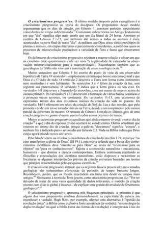 O criacionismo progressivo. O último modelo proposto pelos evangélicos é o
criacionismo progressivo ou teoria do dia-época. Os proponentes desse modelo
argumentam que os dias da criação, em Gênesis 1, conotam períodos parcialmente
coincidentes de tempo indeterminado.55
Costumam indicar textos no Antigo Testamento
em que "dia" significa algo mais amplo que um dia literal de 24 horas. Apontam os
eventos de Gênesis 2.7-23, que incluíam dar nomes a todos os animais e aves,
acontecidos na parte final do sexto "dia". Acreditam que Deus criou vários protótipos de
plantas e animais, em etapas diferentes e parcialmente coincidentes, a partir dos quais os
processos de microevolução produziram a variedade de flora e fauna que observamos
hoje.
Os defensores do criacionimo progressivo rejeitam a macroevolução e observam que
os cientistas estão questionando cada vez mais "a legitimidade de extrapolar as obser-
vações microevolucionárias para a macroevolução". Reconhecem também que as
genealogias da Bíblia não visavam a construção de uma cronologia exata.56
Muitos entendem que Gênesis 1 foi escrito do ponto de vista de um observador
hipotético da Terra. O versículo 1 simplesmente enfatiza que houve um começo real e que
Deus é o Criador de tudo. O versículo 2 descreve a Terra sem forma (sem continentes
nem montanhas) e sem habitantes. Os versículos 3 e 4 falam da criação da luz, sem
registrar sua proveniência. O versículo 5 indica que a Terra girava no seu eixo. Os
versículos 6-8 descrevem a formação da atmosfera, com um manto de nuvens acima do
oceano primevo. Os versículos 9 e 10 descrevem a formação de várias bacias oceânicas e
a primeira massa terrestre, ou continente. Os versículos 11-13, com economia de
expressões, tratam dos atos distintivos iniciais da criação da vida no planeta. Os
versículos 14-19 oferecem um relato da criação do Sol, da Lua e das estrelas, que pela
primeira vez devem ter-se tornado visíveis na Terra, devido a um rompimento pelo menos
parcial da cobertura de nuvens. O restante de Gênesis 1 revela os últimos atos de uma
criação progressiva, possivelmente concretizados com o decorrer do tempo.57
Muitos criacionistas progressivos acreditam que ainda estamos vivendo o sexto dia da
criação58
e que o dia do repouso divino ocorrerá no estado eterno. Outros acreditam que
estamos no sétimo dia da criação, porque a palavra "descansou" significa "cessou", e
nenhum fim é indicado para o sétimo dia em Gênesis 2.3. Nada na Bíblia indica que Deus
esteja agora criando novos universos.
Pelo fato de serem os cristãos os mordomos da criação divina (Gn 1.28) e porque "os
céus manifestam a glória de Deus" (SI 19.1), esta teoria defende que a busca dos conhe-
cimentos científicos deve "orientar-se para Deus" ao invés de "orientar-se para os
objetos" ou "para os conhecimentos". Rejeita a cosmovisão naturalista - mecanicista,
humanista - que domina a ciência contemporânea. Embora continuem rejeitando as
filosofias e especulações dos cientistas naturalistas, estão dispostos a reexaminar as
Escrituras se algumas interpretações prévias da criação estiverem baseadas em teorias
que pareçam desacreditadas pelas pesquisas científicas.59
O criacionismo progressivo entende que os registros fósseis preservados nas camadas
geológicas são testemunhas silenciosas de períodos de tempo bastante longos.
Reconhecem, porém, que os fósseis descendem em linha reta desde os tempos mais
antigos.60
No tocante à teoria da Terra jovem, certo criacionista progressivo diz: "Por ter
deixado de tratar de uma vasta quantidade de dados relevantes, o modelo da criação
recente com dilúvio global é incapaz... de explicar uma grande diversidade de fenômenos
geológicos".61
O criacionismo progressivo apresenta três fraquezas principais. A primeira é que
alguns dos seus proponentes confiam demasiadamente na capacidade da ciência em
reconhecer a verdade. Hugh Ross, por exemplo, oferece uma alternativa à "opinião da
revelação única" (a Bíblia como exclusiva fonte autorizada da verdade): "uma teologia de
dupla revelação" na qual a Bíblia (uma das formas de revelação) é interpretada à luz do
 