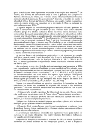 que a ciência (outra forma igualmente autorizada de revelação) nos transmite.62
Em
resumo, esse modelo de criacionismo tende a violar o princípio sola scriptura da
Reforma. Reconhece, no entanto, que "o teísmo cristão está em confronto direto com o
monismo naturalista da maioria dos evolucionistas". Empenha-se também em manter "a
integridade bíblica do relato de Gênesis". Muitos de seus adeptos rejeitam o conceito de
outros do mesmo arraial, que sustentam ser a revelação de Deus na natureza tão
autorizada quanto a da Bíblia. 63
A segunda fraqueza do criacionismo progressivo relaciona-se com a primeira. Ao
rejeitar o criacionismo fiat, por considerar que este se baseia numa ciência obsoleta,
permite o perigo de o pêndulo inclinar-se demais na direção oposta, resultando numa
hermenêutica dependente exageradamente da ciência hodierna. Se tal acontecer, poderá
produzir uma viúva teológica na geração seguinte - uma interpretação teológica com base
em uma teoria científica abandonada.64
O filósofo evangélico J. P. Moreland lembra que a
ciência existe em um estado constante de fluxo. O que hoje é considerado certo pode não
ser considerado assim daqui a cinquenta anos. Moreland observa que a ciência tem muda-
do tanto nesses últimos duzentos anos que não é correto atribuir mudança na maneira de a
ciência considerar o mundo e fornecer soluções aos seus problemas. Houve, na verdade,
um abandono total das teorias e maneiras antigas de a ciência olhar o mundo, que foram
substituídas por outras inteiramente novas - embora a terminologia permaneça inalterada.
O mesmo acontecerá às teorias atuais. 65
A terceira fraqueza do criacionismo progressivo é a de consignar as camadas
geológicas a vastas eras de deposição gradual, não deixando nenhuma evidência clara
para um dilúvio universal, a não ser a própria Bíblia (Gn 6.7,13,17; 7.19-23; 8.9,21;
9.15,16). Muitos dos cientistas evangélicos que adotam esse modelo sustentam a ideia de
um dilúvio local. 66
Harmonizando os conceitos. Se todas as tentativas atuais para harmonizar a Bíblia
com a ciência estão eivadas de dificuldades, por que considerá-las? Em primeiro lugar,
porque algumas questões precisam ser respondidas, e estamos convictos de que, pelo fato
de Deus ser consistente e amar a verdade (Nm 23.19; Tt 1.2; Hb 6.18; 1 Jo 5.20; Ap 6.10),
sua Palavra concordará com o seu mundo. Em segundo lugar, a própria Bíblia parece
apelar a evidências para apoiar a crença (At 1.3; 1 Co 15.5-8; 2 Pe 1.16; 1 Jo 1.1-3). E
parece sugerir que devemos ter algo inteligente para dizer a respeito da ciência e da
Bíblia, se formos questionados (Cl 4.5,6; Tt 1.9; 1 Pe 3.15; Jd 3).
Mesmo com suas dificuldades, as tentativas evangélicas de harmonizar os dados
contribuem em muito para responder às perguntas dos crentes e dos incrédulos,
igualmente.67
De forma resumida, apresentamos seis doutrinas primárias, com as quais
são concordes todos esses modelos.
1. É impossível a geração espontânea da vida oriunda da não-vida. Os que tentam
criar a vida numa proveta usam meios de "armar o jogo"68
desonestamente a seu favor.
2. Parece que as variações genéticas têm seus limites; não ocorrem em todas as
direções, e as mutações sempre são prejudiciais.
3. O processo da formação das espécies pode ser melhor explicado pelo isolamento
ecológico que por processos macroevolucionários.
4. O registro fóssil contém lacunas entre formas importantes de organismos vivos,
deixando de fornecer elos na cadeia evolutiva (elos que estariam presentes aos milhares
fosse verídico o evolucionismo).
5. A homologia (semelhanças observadas nos organismos vivos) pode melhor ser
explicada por um projeto inteligente e pelo reaproveitamento deliberado de padrões que
por alegados ancestrais em comum.
6. Quando os bioquímicos examinam a estrutura do DNA de vários organismos,
encontram um padrão aleatório na sua composição química, e não a progressão
 