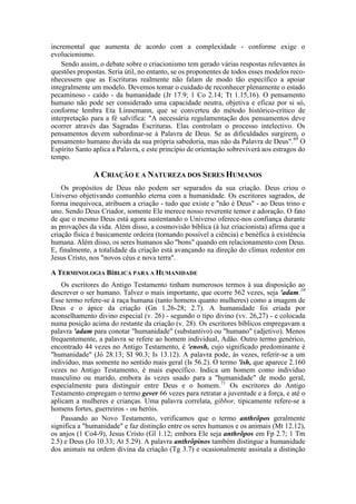 incremental que aumenta de acordo com a complexidade - conforme exige o
evolucionismo.
Sendo assim, o debate sobre o criacionismo tem gerado várias respostas relevantes às
questões propostas. Seria útil, no entanto, se os proponentes de todos esses modelos reco-
nhecessem que as Escrituras realmente não falam de modo tão específico a apoiar
integralmente um modelo. Devemos tomar o cuidado de reconhecer plenamente o estado
pecaminoso - caído - da humanidade (Jr 17.9; 1 Co 2.14; Tt 1.15,16). O pensamento
humano não pode ser considerado uma capacidade neutra, objetiva e eficaz por si só,
conforme lembra Eta Linnemann, que se converteu do método histórico-crítico de
interpretação para a fé salvífica: "A necessária regulamentação dos pensamentos deve
ocorrer através das Sagradas Escrituras. Elas controlam o processo intelectivo. Os
pensamentos devem subordinar-se à Palavra de Deus. Se as dificuldades surgirem, o
pensamento humano duvida da sua própria sabedoria, mas não da Palavra de Deus".69
O
Espírito Santo aplica a Palavra, e este princípio de orientação sobreviverá aos estragos do
tempo.
A CRIAÇÃO E A NATUREZA DOS SERES HUMANOS
Os propósitos de Deus não podem ser separados da sua criação. Deus criou o
Universo objetivando comunhão eterna com a humanidade. Os escritores sagrados, de
forma inequívoca, atribuem a criação - tudo que existe e "não é Deus" - ao Deus trino e
uno. Sendo Deus Criador, somente Ele merece nosso reverente temor e adoração. O fato
de que o mesmo Deus está agora sustentando o Universo oferece-nos confiança durante
as provações da vida. Além disso, a cosmovisão bíblica (à luz criacionista) afirma que a
criação física é basicamente ordeira (tornando possível a ciência) e benéfica à existência
humana. Além disso, os seres humanos são "bons" quando em relacionamento com Deus.
E, finalmente, a totalidade da criação está avançando na direção do clímax redentor em
Jesus Cristo, nos "novos céus e nova terra".
A TERMINOLOGIA BÍBLICA PARA A HUMANIDADE
Os escritores do Antigo Testamento tinham numerosos termos à sua disposição ao
descrever o ser humano. Talvez o mais importante, que ocorre 562 vezes, seja 'adam.10
Esse termo refere-se à raça humana (tanto homens quanto mulheres) como a imagem de
Deus e o ápice da criação (Gn 1.26-28; 2.7). A humanidade foi criada por
aconselhamento divino especial (v. 26) - segundo o tipo divino (vv. 26,27) - e colocada
numa posição acima do restante da criação (v. 28). Os escritores bíblicos empregavam a
palavra 'adam para conotar "humanidade" (substantivo) ou "humano" (adjetivo). Menos
frequentemente, a palavra se refere ao homem individual, Adão. Outro termo genérico,
encontrado 44 vezes no Antigo Testamento, é 'enosh, cujo significado predominante é
"humanidade" (Jó 28.13; SI 90.3; Is 13.12). A palavra pode, às vezes, referir-se a um
indivíduo, mas somente no sentido mais geral (Is 56.2). O termo 'ish, que aparece 2.160
vezes no Antigo Testamento, é mais específico. Indica um homem como indivíduo
masculino ou marido, embora às vezes usado para a "humanidade" de modo geral,
especialmente para distinguir entre Deus e o homem.71
Os escritores do Antigo
Testamento empregam o termo gever 66 vezes para retratar a juventude e a força, e até o
aplicam a mulheres e crianças. Uma palavra correlata, gibbor, tipicamente refere-se a
homens fortes, guerreiros - ou heróis.
Passando ao Novo Testamento, verificamos que o termo anthrõpos geralmente
significa a "humanidade" e faz distinção entre os seres humanos e os animais (Mt 12.12),
os anjos (1 Co4-9), Jesus Cristo (Gl 1.12; embora Ele seja anthrõpos em Fp 2.7; 1 Tm
2.5) e Deus (Jo 10.33; At 5.29). A palavra anthrõpinos também distingue a humanidade
dos animais na ordem divina da criação (Tg 3.7) e ocasionalmente assinala a distinção
 