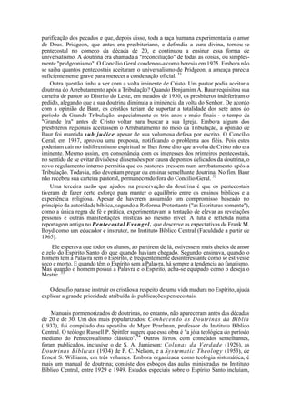 purificação dos pecados e que, depois disso, toda a raça humana experimentaria o amor
de Deus. Pridgeon, que antes era presbiteriano, e defendia a cura divina, tornou-se
pentecostal no começo da década de 20, e continuou a ensinar essa forma de
universalismo. A doutrina era chamada a "reconciliação" de todas as coisas, ou simples-
mente "pridgeonismo". O Concílio Geral condenou-a como heresia em 1925. Embora não
se saiba quantos pentecostais aceitaram o universalismo de Pridgeon, a ameaça parecia
suficientemente grave para merecer a condenação oficial. 51
Outra questão tinha a ver com a volta iminente de Cristo. Um pastor podia aceitar a
doutrina do Arrebatamento após a Tribulação? Quando Benjamim A. Baur requisitou sua
carteira de pastor ao Distrito do Leste, em meados de 1930, os presbíteros indeferiram o
pedido, alegando que a sua doutrina diminuía a iminência da volta do Senhor. De acordo
com a opinião de Baur, os cristãos teriam de suportar a totalidade dos sete anos do
período da Grande Tribulação, especialmente os três anos e meio finais - o tempo da
"Grande Ira" antes de Cristo voltar para buscar a sua Igreja. Embora alguns dos
presbíteros regionais aceitassem o Arrebatamento no meio da Tribulação, a opinião de
Baur foi mantida sub judice apesar de sua volumosa defesa por escrito. O Concílio
Geral, em 1937, aprovou uma proposta, notificando o problema aos fiéis. Pois estes
poderiam cair no indiferentismo espiritual se lhes fosse dito que a volta de Cristo não era
iminente. Mesmo assim, em consonância com os interesses dos primeiros pentecostais,
no sentido de se evitar divisões e dissensões por causa de pontos delicados da doutrina, o
novo regulamento interno permitia que os pastores cressem num arrebatamento após a
Tribulação. Todavia, não deveriam pregar ou ensinar semelhante doutrina. No fim, Baur
não recebeu sua carteira pastoral, permanecendo fora do Concílio Geral. 52
Uma terceira razão que ajudou na preservação da doutrina é que os pentecostais
tiveram de fazer certo esforço para manter o equilíbrio entre os ensinos bíblicos e a
experiência religiosa. Apesar de haverem assumido um compromisso baseado no
princípio da autoridade bíblica, segundo a Reforma Protestante ("as Escrituras somente"),
como a única regra de fé e prática, experimentavam a tentação de elevar as revelações
pessoais e outras manifestações místicas ao mesmo nível. A luta é refletida numa
reportagem antiga no Pentecostal Evangel, que descreve as expectativas de Frank M.
Boyd como um educador e instrutor, no Instituto Bíblico Central (Faculdade a partir de
1965).
Ele esperava que todos os alunos, ao partirem de lá, estivessem mais cheios de amor
e zelo do Espírito Santo do que quando haviam chegado. Segundo ensinava, quando o
homem tem a Palavra sem o Espírito, é frequentemente desinteressante como se estivesse
seco e morto. E quando têm o Espírito sem a Palavra, há sempre a tendência ao fanatismo.
Mas quando o homem possui a Palavra e o Espírito, acha-se equipado como o deseja o
Mestre. 53
O desafio para se instruir os cristãos a respeito de uma vida madura no Espírito, ajuda
explicar a grande prioridade atribuída às publicações pentecostais.
Manuais pormenorizados de doutrinas, no entanto, não apareceram antes das décadas
de 20 e de 30. Um dos mais popularizados: Conhecendo as Doutrinas da Bíblia
(1937), foi compilado das apostilas de Myer Pearlman, professor do Instituto Bíblico
Central. O teólogo Russell P. Spittler sugere que essa obra é "a jóia teológica do período
mediano do Pentecostalismo clássico".54
Outros livros, com conteúdos semelhantes,
foram publicados, inclusive o de S. A. Jamieson: Colunas da Verdade (1926), as
Doutrinas Bíblicas (1934) de P. C. Nelson, e a Systematic Theology (1953), de
Ernest S. Williams, em três volumes. Embora organizada como teologia sistemática, é
mais um manual de doutrina; consiste dos esboços das aulas ministradas no Instituto
Bíblico Central, entre 1929 e 1949. Estudos especiais sobre o Espírito Santo incluíam,
 