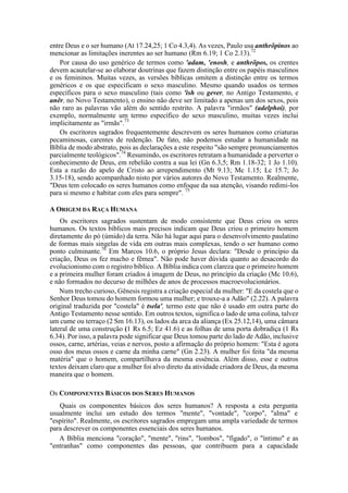 entre Deus e o ser humano (At 17.24,25; 1 Co 4.3,4). As vezes, Paulo usa anthrõpinos ao
mencionar as limitações inerentes ao ser humano (Rm 6.19; 1 Co 2.13).72
Por causa do uso genérico de termos como 'adam, 'enosh, e anthrõpos, os crentes
devem acautelar-se ao elaborar doutrinas que fazem distinção entre os papéis masculinos
e os femininos. Muitas vezes, as versões bíblicas omitem a distinção entre os termos
genéricos e os que especificam o sexo masculino. Mesmo quando usados os termos
específicos para o sexo masculino (tais como 'ish ou gever, no Antigo Testamento, e
anêr, no Novo Testamento), o ensino não deve ser limitado a apenas um dos sexos, pois
não raro as palavras vão além do sentido restrito. A palavra "irmãos" (adelphoi), por
exemplo, normalmente um termo específico do sexo masculino, muitas vezes inclui
implicitamente as "irmãs".73
Os escritores sagrados frequentemente descrevem os seres humanos como criaturas
pecaminosas, carentes de redenção. De fato, não podemos estudar a humanidade na
Bíblia de modo abstrato, pois as declarações a este respeito "são sempre pronunciamentos
parcialmente teológicos".74
Resumindo, os escritores retratam a humanidade a perverter o
conhecimento de Deus, em rebelião contra a sua lei (Gn 6.3,5; Rm 1.18-32; 1 Jo 1.10).
Esta a razão do apelo de Cristo ao arrependimento (Mt 9.13; Mc 1.15; Lc 15.7; Jo
3.15-18), sendo acompanhado nisto por vários autores do Novo Testamento. Realmente,
"Deus tem colocado os seres humanos como enfoque da sua atenção, visando redimi-los
para si mesmo e habitar com eles para sempre". 75
A ORIGEM DA RAÇA HUMANA
Os escritores sagrados sustentam de modo consistente que Deus criou os seres
humanos. Os textos bíblicos mais precisos indicam que Deus criou o primeiro homem
diretamente do pó (úmido) da terra. Não há lugar aqui para o desenvolvimento paulatino
de formas mais singelas de vida em outras mais complexas, tendo o ser humano como
ponto culminante.76
Em Marcos 10.6, o próprio Jesus declara: "Desde o princípio da
criação, Deus os fez macho e fêmea". Não pode haver dúvida quanto ao desacordo do
evolucionismo com o registro bíblico. A Bíblia indica com clareza que o primeiro homem
e a primeira mulher foram criados à imagem de Deus, no princípio da criação (Mc 10.6),
e não formados no decurso de milhões de anos de processos macroevolucionários.
Num trecho curioso, Gênesis registra a criação especial da mulher: "E da costela que o
Senhor Deus tomou do homem formou uma mulher; e trouxe-a a Adão" (2.22). A palavra
original traduzida por "costela" é tsela', termo este que não é usado em outra parte do
Antigo Testamento nesse sentido. Em outros textos, significa o lado de uma colina, talvez
um cume ou terraço (2 Sm 16.13), os lados da arca da aliança (Ex 25.12,14), uma câmara
lateral de uma construção (1 Rs 6.5; Ez 41.6) e as folhas de uma porta dobradiça (1 Rs
6.34). Por isso, a palavra pode significar que Deus tomou parte do lado de Adão, inclusive
ossos, carne, artérias, veias e nervos, posto a afirmação do próprio homem: "Esta é agora
osso dos meus ossos e carne da minha carne" (Gn 2.23). A mulher foi feita "da mesma
matéria" que o homem, compartilhava da mesma essência. Além disso, esse e outros
textos deixam claro que a mulher foi alvo direto da atividade criadora de Deus, da mesma
maneira que o homem.
Os COMPONENTES BÁSICOS DOS SERES HUMANOS
Quais os componentes básicos dos seres humanos? A resposta a esta pergunta
usualmente inclui um estudo dos termos "mente", "vontade", "corpo", "alma" e
"espírito". Realmente, os escritores sagrados empregam uma ampla variedade de termos
para descrever os componentes essenciais dos seres humanos.
A Bíblia menciona "coração", "mente", "rins", "lombos", "fígado", o "íntimo" e as
"entranhas" como componentes das pessoas, que contribuem para a capacidade
 