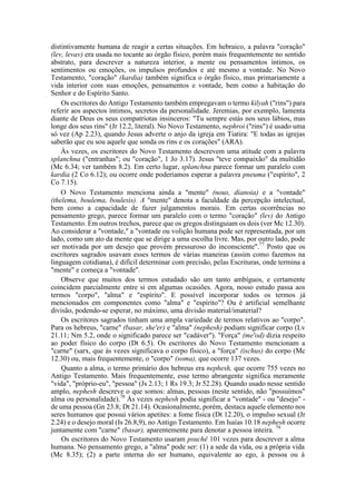 distintivamente humana de reagir a certas situações. Em hebraico, a palavra "coração"
(lev, levav) era usada no tocante ao órgão físico, porém mais frequentemente no sentido
abstrato, para descrever a natureza interior, a mente ou pensamentos íntimos, os
sentimentos ou emoções, os impulsos profundos e até mesmo a vontade. No Novo
Testamento, "coração" (kardia) também significa o órgão físico, mas primariamente a
vida interior com suas emoções, pensamentos e vontade, bem como a habitação do
Senhor e do Espírito Santo.
Os escritores do Antigo Testamento também empregavam o termo kilyah ("rins") para
referir aos aspectos íntimos, secretos da personalidade. Jeremias, por exemplo, lamenta
diante de Deus os seus compatriotas insinceros: "Tu sempre estás nos seus lábios, mas
longe dos seus rins" (Jr 12.2, literal). No Novo Testamento, nephroi ("rins") é usado uma
só vez (Ap 2.23), quando Jesus adverte o anjo da igreja em Tiatira: "E todas as igrejas
saberão que eu sou aquele que sonda os rins e os corações" (ARA).
Às vezes, os escritores do Novo Testamento descrevem uma atitude com a palavra
splanchna ("entranhas"; ou "coração", 1 Jo 3.17). Jesus "teve compaixão" da multidão
(Mc 6.34; ver também 8.2). Em certo lugar, splanchna parece formar um paralelo com
kardia (2 Co 6.12); ou ocorre onde poderíamos esperar a palavra pneuma ("espírito", 2
Co 7.15).
O Novo Testamento menciona ainda a "mente" (nous, dianoia) e a "vontade"
(thelema, boulema, boulesis). A "mente" denota a faculdade da percepção intelectual,
bem como a capacidade de fazer julgamentos morais. Em certas ocorrências no
pensamento grego, parece formar um paralelo com o termo "coração" (lev) do Antigo
Testamento. Em outros trechos, parece que os gregos distinguiam os dois (ver Mc 12.30).
Ao considerar a "vontade," a "vontade ou volição humana pode ser representada, por um
lado, como um ato da mente que se dirige a uma escolha livre. Mas, por outro lado, pode
ser motivada por um desejo que provém pressuroso do inconsciente".77
Posto que os
escritores sagrados usavam esses termos de várias maneiras (assim como fazemos na
linguagem cotidiana), é difícil determinar com precisão, pelas Escrituras, onde termina a
"mente" e começa a "vontade".
Observe que muitos dos termos estudado são um tanto ambíguos, e certamente
coincidem parcialmente entre si em algumas ocasiões. Agora, nosso estudo passa aos
termos "corpo", "alma" e "espírito". E possível incorporar todos os termos já
mencionados em componentes como "alma" e "espírito"? Ou é artificial semelhante
divisão, podendo-se esperar, no máximo, uma divisão material/imaterial?
Os escritores sagrados tinham uma ampla variedade de termos relativos ao "corpo".
Para os hebreus, "carne" (basar, she'er) e "alma" (nephesh) podiam significar corpo (Lv
21.11; Nm 5.2, onde o significado parece ser "cadáver"). "Força" (me'od) dizia respeito
ao poder físico do corpo (Dt 6.5). Os escritores do Novo Testamento mencionam a
"carne" (sarx, que às vezes significava o corpo físico), a "força" (ischus) do corpo (Mc
12.30) ou, mais frequentemente, o "corpo" (soma), que ocorre 137 vezes.
Quanto a alma, o termo primário dos hebreus era nephesh, que ocorre 755 vezes no
Antigo Testamento. Mais frequentemente, esse termo abrangente significa meramente
"vida", "próprio-eu", "pessoa" (Js 2.13; 1 Rs 19.3; Jr 52.28). Quando usado nesse sentido
amplo, nephesh descreve o que somos: almas, pessoas (neste sentido, não "possuímos"
alma ou personalidade).78
Às vezes nephesh podia significar a "vontade" - ou "desejo" -
de uma pessoa (Gn 23.8; Dt 21.14). Ocasionalmente, porém, destaca aquele elemento nos
seres humanos que possui vários apetites: a fome física (Dt 12.20), o impulso sexual (Jr
2.24) e o desejo moral (Is 26.8,9), no Antigo Testamento. Em Isaías 10.18 nephesh ocorre
juntamente com "carne" (basar), aparentemente para denotar a pessoa inteira. 79
Os escritores do Novo Testamento usaram psuchê 101 vezes para descrever a alma
humana. No pensamento grego, a "alma" pode ser: (1) a sede da vida, ou a própria vida
(Mc 8.35); (2) a parte interna do ser humano, equivalente ao ego, à pessoa ou à
 