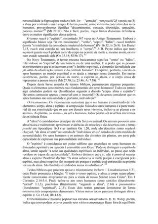 personalidade (a Septuaginta traduz o heb. lev — "coração" - por psuchê 25 vezes); ou (3)
a alma por contraste com o corpo. O termo psuchê, como elemento conceituai dos seres
humanos, provavelmente significa "discernimento, vontade, disposição, sensações,
poderes morais"80
(Mt 22.37). Não é fácil, porém, traçar linhas divisórias definitivas
entre os muitos significados dessa palavra.
O termo ruach é "espírito", encontrado 387 vezes no Antigo Testamento. Embora o
significado básico seja "ar em movimento", "vento", "sopro", "hálito", ruach também
denota "a totalidade da consciência imaterial do homem" (Pv 16.32; Is 26.9). Em Daniel
7.15, ruach está contido no seu invólucro, o "corpo".81
J. B. Payne indica que tanto
nephesh quanto ruach podem partir do corpo na ocasião da morte e, mesmo assim, existir
num estado separado dele (Gn 35.18; SI 86.13). 82
No Novo Testamento, o termo pneuma basicamente significa "vento" ou "hálito",
referindo-se ao "espírito" de um homem ou de uma mulher. E o poder que as pessoas
experimentam e que as relacionam com "o âmbito espiritual, a dimensão da realidade que
jaz além da observação comum e do controle humano". O espírito, portanto, vincula os
seres humanos ao mundo espiritual e os ajuda a interagir nessa dimensão. Em outras
ocorrências, porém, por ocasião da morte, o espírito se afasta, e o corpo cessa de
representar a pessoa inteira (Mt 27.50; Lc 23.46; At 7.59). 83
Depois desta breve resenha de termos bíblicos, permanecem algumas perguntas:
Quais os elementos constituintes mais fundamentais dos seres humanos? Todos os termos
aqui estudados podem ser classificados segundo a divisão "corpo, alma e espírito"?
Devemos contrastar apenas o material com o imaterial? Ou devemos considerar que os
seres humanos são uma unidade e, portanto, indivisíveis?
O tricotomismo. Os tricotomistas sustentam que o ser humano é constituído de três
elementos: corpo, alma e espírito. A composição física dos seres humanos é a parte mate-
rial da sua constituição que os une aos demais seres viventes, inclusive as plantas e os
animais. As plantas, os animais, os seres humanos, todos podem ser descritos em termos
de existência física.
A "alma" é considerada o princípio da vida física ou animal. Os animais possuem uma
alma básica e rudimentar: apresentam evidências de emoções e são descritos com o termo
psuchê em Apocalipse 16.3 (ver também Gn 1.20, onde são descritos como nephesh
chayyah, "de alma vivente" no sentido de "indivíduos vivos" dotados de certa medida de
personalidade). Os seres humanos e os animais são distintos das plantas, em parte pela
capacidade de expressar sua personalidade individual.
O "espírito" é considerado um poder sublime que estabelece os seres humanos na
dimensão espiritual e os capacita à comunhão com Deus.5
Pode-se distinguir o espírito da
alma, sendo aquele "a sede das qualidades espirituais do indivíduo, ao passo que nesta
residem os traços da personalidade". Embora distintos entre si, não é possível separar
alma e espírito. Pearlman declara: "A alma sobrevive à morte porque é energizada pelo
espírito, mas alma e espírito são inseparáveis porque o espírito está entretecido na própria
textura da alma. São fundidos e caldeados numa só substância". 84
Textos bíblicos que parecem apoiar o tricotomismo incluem 1 Tessalonicenses 5.23,
onde Paulo pronuncia a bênção: "E todo o vosso espírito, e alma, e corpo sejam plena-
mente conservados irrepreensíveis para a vinda de nosso Senhor Jesus Cristo". Em 1
Coríntios 2.14-3.4, Paulo refere-se aos seres humanos como sarkikos (literalmente:
"carnal" 3.1,3), psuchikos (literalmente: "segundo a alma", 2.14) e pneumatikos
(literalmente: "espiritual", 2.15). Esses dois textos parecem demonstrar de forma
ostensiva três componentes elementares. Vários outros textos parecem distinguir alma e
espírito (1 Co 15.44; Hb 4.12).
O tricotomismo é bastante popular nos círculos conservadores. H. O. Wiley, porém,
indica que erros podem ocorrer quando seus vários componentes ficam fora de equilíbrio.
 