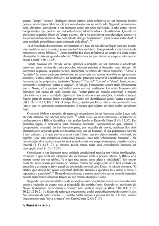 quanto "corpo" (soma). Qualquer desses termos pode referir-se ao ser humano inteiro
porque, nos tempos bíblicos, ele era considerado um ser unificado. Segundo o monismo,
pois, devemos considerar o ser humano como um todo unificado, e não como vários
componentes que podem ser individualmente identificados e classificados. Quando os
escritores sagrados falam de "corpo e alma... deve-se considerar uma descrição exaustiva
da-personalidade humana. No conceito do Antigo Testamento", cada pessoa individual "é
uma unidade psicofísica, carne animada pela alma". 90
A dificuldade do monismo, obviamente, é o fato de não deixar lugar para um estado
intermediário entre a morte a ressurreição física no futuro. Esse ponto de vista discorda de
numerosos textos bíblicos.91
Jesus também faz clara referência ao corpo e à alma como
elementos divisíveis quando adverte: "Não temais os que matam o corpo e não podem
matar a alma" (Mt 10.28).
Tendo passado em revista várias opiniões a respeito do ser humano e observado
possíveis erros dentro de cada posição, estamos prontos a formular uma síntese. Os
escritores sagrados, segundo parece, empregam os termos de várias maneiras. "Alma" e
"espírito" às vezes parecem sinônimos, ao passo que em outras ocasiões se apresentam
distintos. Vários termos bíblicos, na realidade, parecem descrever a totalidade da pessoa
humana, ou do próprio-eu, inclusive "homem", "carne"', "corpo" e "alma", bem como o
substantivo composto "carne e sangue". O Antigo Testamento, talvez mais obviamente
que o Novo, vê a pessoa individual como um ser unificado. Os seres humanos são
humanos por causa de tudo quanto são. Fazem parte do mundo espiritual e podem
relacionar-se com a realidade espiritual. São criaturas com emoções, vontade e moral.
Fazem parte do mundo físico e podem, portanto, ser identificados como "carne e sangue"
(Gl 1.16; Ef 6.12; Hb 2.14). O corpo físico, criado por Deus, não é inerentemente mau
(era o que os gnósticos argumentavam, e parece que alguns cristãos assim acreditam
hoje).
O ensino bíblico a respeito da natureza pecaminosa do ser humano caído é que todo
ele está afetado, não apenas uma parte. 92
Além disso, os seres humanos - conforme os
conhecemos e a Bíblia identifica - não podem herdar o Reino de Deus (1 Co 15.50). Em
primeiro lugar, é necessária uma mudança essencial. Acrescente-se que, quando o
componente imaterial do ser humano parte, por ocasião da morte, nenhum dos dois
elementos em separado pode ser descrito como um ser humano. O que permanece na terra
é um cadáver, e o que partiu a estar com Cristo, um ser desencarnado, imaterial, ou
espírito (que tem existência consciente pessoal, mas não "plenamente humana"). Na
ressurreição do corpo, o espírito será reunido com um corpo ressurreto, transformado e
imortal (1 Ts 4.13-17), e, mesmo assim, nunca mais será considerado humano, na
concepção atual (1 Co 15.50).
Considerar o ser humano uma unidade condicional resulta em várias implicações.
Primeira: o que afeta um elemento do ser humano afeta a pessoa inteira. A Bíblia vê a
pessoa como um ser global, "e o que toca numa parte afeta a totalidade". Em outras
palavras, uma pessoa portadora de doença crônica (no corpo) por certo terá afetadas as
emoções e a mente e até o canal da comunhão normal com Deus. Erickson observa: "O
cristão que deseja ter saúde espiritual dedicará atenção a questões tais como a dieta, o
repouso e o exercício".93
De modo semelhante, a pessoa que sofre certas pressões mentais
poderá manifestar sintomas físicos ou até mesmo doenças físicas.
Segunda: os conceitos bíblicos de salvação e santificação não devem ser considerados
como a redução do corpo mau à escravidão do espírito bom. Quando os escritores do
Novo Testamento mencionam a "carne" num sentido negativo (Rm 7.18; 8.4; 2 Co
10.2,3; 2 Pe 2.10), falam da natureza pecaminosa, e não especificamente do corpo físico.
No processo da santificação, o Espírito Santo renova a pessoa inteira. De fato, somos
inteiramente uma "nova criatura" em Cristo Jesus (2 Co 5.17).
A ORIGEM DA ALMA
 