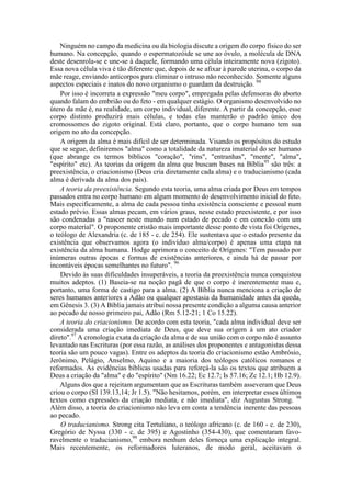 Ninguém no campo da medicina ou da biologia discute a origem do corpo físico do ser
humano. Na concepção, quando o espermatozóide se une ao óvulo, a molécula de DNA
deste desenrola-se e une-se à daquele, formando uma célula inteiramente nova (zigoto).
Essa nova célula viva é tão diferente que, depois de se afixar à parede uterina, o corpo da
mãe reage, enviando anticorpos para eliminar o intruso não reconhecido. Somente alguns
aspectos especiais e inatos do novo organismo o guardam da destruição. 94
Por isso é incorreta a expressão "meu corpo", empregada pelas defensoras do aborto
quando falam do embrião ou do feto - em qualquer estágio. O organismo desenvolvido no
útero da mãe é, na realidade, um corpo individual, diferente. A partir da concepção, esse
corpo distinto produzirá mais células, e todas elas manterão o padrão único dos
cromossomos do zigoto original. Está claro, portanto, que o corpo humano tem sua
origem no ato da concepção.
A origem da alma é mais difícil de ser determinada. Visando os propósitos do estudo
que se segue, definiremos "alma" como a totalidade da natureza imaterial do ser humano
(que abrange os termos bíblicos "coração", "rins", "entranhas", "mente", "alma",
"espírito" etc). As teorias da origem da alma que buscam bases na Bíblia95
são três: a
preexistência, o criacionismo (Deus cria diretamente cada alma) e o traducianismo (cada
alma é derivada da alma dos pais).
A teoria da preexistência. Segundo esta teoria, uma alma criada por Deus em tempos
passados entra no corpo humano em algum momento do desenvolvimento inicial do feto.
Mais especificamente, a alma de cada pessoa tinha existência consciente e pessoal num
estado prévio. Essas almas pecam, em vários graus, nesse estado preexistente, e por isso
são condenadas a "nascer neste mundo num estado de pecado e em conexão com um
corpo material". O proponente cristão mais importante desse ponto de vista foi Orígenes,
o teólogo de Alexandria (c. de 185 - c. de 254). Ele sustentava que o estado presente da
existência que observamos agora (o indivíduo alma/corpo) é apenas uma etapa na
existência da alma humana. Hodge aprimora o conceito de Orígenes: "Tem passado por
inúmeras outras épocas e formas de existências anteriores, e ainda há de passar por
incontáveis épocas semelhantes no futuro". 96
Devido às suas dificuldades insuperáveis, a teoria da preexistência nunca conquistou
muitos adeptos. (1) Baseia-se na noção pagã de que o corpo é inerentemente mau e,
portanto, uma forma de castigo para a alma. (2) A Bíblia nunca menciona a criação de
seres humanos anteriores a Adão ou qualquer apostasia da humanidade antes da queda,
em Gênesis 3. (3) A Bíblia jamais atribui nossa presente condição a alguma causa anterior
ao pecado de nosso primeiro pai, Adão (Rm 5.12-21; 1 Co 15.22).
A teoria do criacionismo. De acordo com esta teoria, "cada alma individual deve ser
considerada uma criação imediata de Deus, que deve sua origem á um ato criador
direto".97
A cronologia exata da criação da alma e de sua união com o corpo não é assunto
levantado nas Escrituras (por essa razão, as análises dos proponentes e antagonistas dessa
teoria são um pouco vagas). Entre os adeptos da teoria do criacionismo estão Ambrósio,
Jerônimo, Pelágio, Anselmo, Aquino e a maioria dos teólogos católicos romanos e
reformados. As evidências bíblicas usadas para reforçá-la são os textos que atribuem a
Deus a criação da "alma" e do "espírito" (Nm 16.22; Ec 12.7; Is 57.16; Zc 12.1; Hb 12.9).
Alguns dos que a rejeitam argumentam que as Escrituras também asseveram que Deus
criou o corpo (SI 139.13,14; Jr 1.5). "Não hesitamos, porém, em interpretar esses últimos
textos como expressões da criação mediata, e não imediata", diz Augustus Strong. 98
Além disso, a teoria do criacionismo não leva em conta a tendência inerente das pessoas
ao pecado.
O traducianismo. Strong cita Tertuliano, o teólogo africano (c. de 160 - c. de 230),
Gregório de Nyssa (330 - c. de 395) e Agostinho (354-430), que comentaram favo-
ravelmente o traducianismo,99
embora nenhum deles forneça uma explicação integral.
Mais recentemente, os reformadores luteranos, de modo geral, aceitavam o
 