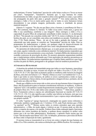 traducianismo. O termo "traduciano" provém do verbo latino traducere ("levar ou trazer
por cima", "transportar", "transferir"). Sustenta que "a raça humana foi criada
imediatamente em Adão, no que diz respeito à alma como também ao corpo, e que ambos
são propagados da parte dele para a geração natural".100
Em outras palavras, Deus
outorgou a Adão e Eva os meios pelos quais eles (e todos os seres humanos) teriam
descendentes à sua própria imagem, perfazendo, assim, a totalidade da pessoa
material-imaterial.
Gênesis 5.1 registra: "No dia em que Deus criou o homem, à semelhança de Deus o
fez". Por contraste, Gênesis 5.3 declara: "E Adão viveu cento e trinta anos, e gerou um
filho à sua semelhança, conforme a sua imagem". Deus outorgou a Adão e Eva a
capacidade de gerar filhos de composição semelhante à deles mesmos. E, na declaração
de Davi: "Em pecado me concebeu minha mãe" (SI 51.5), temos evidências de que ele
herdou dos pais, ao ser concebido, uma alma com tendência ao pecado. Finalmente, em
Atos 17.26, Paulo declara: "Deus... de um só fez toda a geração dos homens", que
subentende que tudo quanto se constitui em "humanidade" provém de Adão. Para os
proponentes do traducianismo, o aborto, em qualquer etapa do desenvolvimento do
zigoto, do embrião ou do feto significa pôr fim a uma vida plenamente humana.
Os oponentes do traducianismo objetam que, se os pais geram uma alma assim como
um corpo, aquela é reduzida a uma substância material. Os traducianistas respondem que
este fato não leva necessariamente a essa conclusão. A própria Bíblia não demonstra com
exatidão o processo de procriação da alma. Os mesmos oponentes argumentam também
que o traducianismo estaria afirmando que Cristo participou da natureza pecaminosa ao
nascer de Maria. Os traducianistas respondem que o Espírito Santo santificou o que Jesus
recebeu da parte de Maria, protegendo-o de qualquer sinal de tendência pecaminosa. 101
A UNIDADE DA HUMANIDADE
A doutrina da unidade da humanidade prega que todos os seres humanos, masculinos
e femininos, de todas as raças, tiveram sua origem em Adão e Eva (Gn 1.27,28; 2.7,22;
3.20; 9.19; At 17.26). Que tanto os homens quanto as mulheres estão inclusos na imagem
de Deus, está claro em Gênesis 1.27: "Macho e fêmea os criou" (ver também Gn 5.1,2). A
lição é que todos os seres humanos, de ambos os sexos e pertencentes a todas as raças,
classes econômicas e faixas etárias, levam igualmente a imagem divina e, portanto, são de
igual valor aos olhos de Deus.
Desde que a Bíblia revela terem sido os dois sexos da raça humana feitos à imagem de
Deus, não há justificativa para os homens considerarem inferiores as mulheres. A palavra
"adjutora" (Gn 2.18) também é usada frequentemente (traduzida como "ajuda") a respeito
do próprio Deus (Ex 18.4) e não indica uma categoria inferior.102
Além disso, quando o
Novo Testamento coloca a esposa em subordinação funcional ao marido (Ef 5.24; Cl
3.18; Tt 2.5; 1 Pe 3.1), não significa que a mulher seja inferior ao homem, nem que essa
subodinação seja geral. O padrão neotestamentário é que a esposa esteja subordinada ao
seu próprio marido. 103
O verbo "sujeitar-se" (grego hupotassõ), empregado nos quatro textos referentes à
submissão, também é empregado em 1 Coríntios 15.28, onde Paulo declara que o Filho
"se sujeitará" ao Pai.104
Mesmo assim, todos os crentes entendem aqui uma sujeição
administrativa - o filho, de modo algum, é inferior ao pai. O mesmo pode ser dito dos
textos a respeito da esposa e do marido. Embora Deus tenha ordenado papéis funcionais
diferentes aos vários membros da família, a nenhum desses membros se atribui valor
menor que o do seu líder administrativo. Realmente, o apóstolo Paulo ensina que em
Cristo "não há macho nem fêmea" (Gl 3.28). As bênçãos, promessas e provisões do Reino
de Deus estão à disposição de todos, igualmente.
O racismo torna-se insustentável ao se levar em conta a origem da raça humana em
Adão e Eva. Pelo contrário, são outras as distinções que a Bíblia focaliza. Por exemplo, os
 